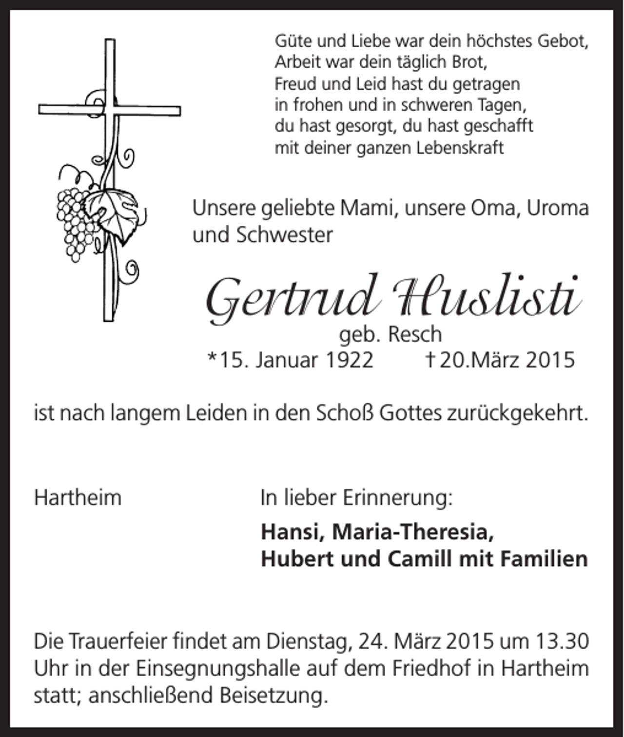 <p>Güte und Liebe war dein höchstes Gebot,<br />Arbeit war dein täglich Brot,<br />Freud und Leid hast du getragen<br />in frohen und in schweren Tagen,<br />du hast gesorgt, du hast geschafft<br />mit deiner ganzen Lebenskraft</p><p>Unsere geliebte Mami, unsere Oma, Uroma<br />und Schwester</p><p>Gertrud<br />Huslisti<br />geb. Resch<br />*15. Januar 1922</p><p>† 20.März 2015</p><p>ist nach langem Leiden in den Schoß Gottes zurückgekehrt.</p><p>Hartheim</p><p>In lieber Erinnerung:<br />Hansi, Maria-Theresia,<br />Hubert und Camill mit Familien</p><p>Die Trauerfeier findet am Dienstag, 24. März 2015 um 13.30<br />Uhr in der Einsegnungshalle auf dem Friedhof in Hartheim<br />statt; anschließend Beisetzung.</p>