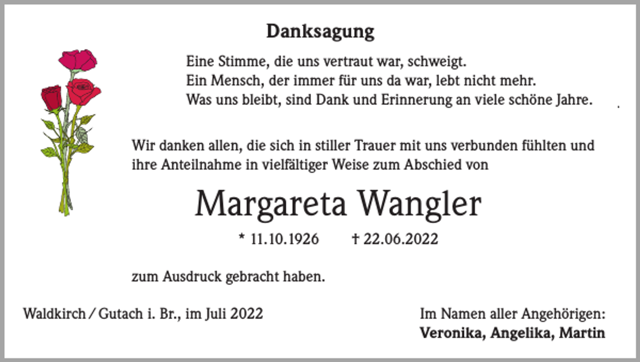 <p>Danksagung<br />Danksagung<br />Eine Stimme,<br />Stimme, die<br />war,<br />schweigt.<br />Eine<br />dieuns<br />unsvertraut<br />vertraut<br />war,<br />schweigt.<br />Ein Mensch,<br />Mensch, der<br />war,<br />lebt<br />nicht<br />mehr.<br />Ein<br />derimmer<br />immerfür<br />füruns<br />unsdada<br />war,<br />lebt<br />nicht<br />mehr.<br />Was uns<br />an an<br />viele<br />schöne<br />Jahre.<br />Was<br />unsbleibt,<br />bleibt,sind<br />sindDank<br />Dankund<br />undErinnerung<br />Erinnerung<br />viele<br />schöne<br />Jahre.</p><p>Wir<br />allen,die<br />diesich<br />sichininstiller<br />stillerTrauer<br />Trauer<br />verbunden<br />fühlten<br />Wir danken<br />danken allen,<br />mitmit<br />unsuns<br />verbunden<br />fühlten<br />und<br />und<br />Anteilnahme<br />in vielfältiger<br />zum Abschied<br />von<br />ihre ihre<br />Anteilnahme<br />in vielfältiger<br />Weise Weise<br />zum Abschied<br />von</p><p>Margareta Wangler<br />Margareta<br />Wangler<br />** 11.10.1926<br />11.10.1926 † †22.06.20.06.2022<br />zum Ausdruck<br />Ausdruck gebracht<br />haben.<br />zum<br />gebracht<br />haben.</p><p>Waldkirch<br />/ Gutachi. i.Br.,<br />Br.,<br />2022<br />Waldkirch / Gutach<br />imim<br />JuliJuli<br />2022</p><p>ImImNamen<br />Angehörigen:<br />Namen aller<br />aller Angehörigen:<br />Veronika,Angelika,<br />Angelika,Martin<br />Martin<br />Veronika,</p>