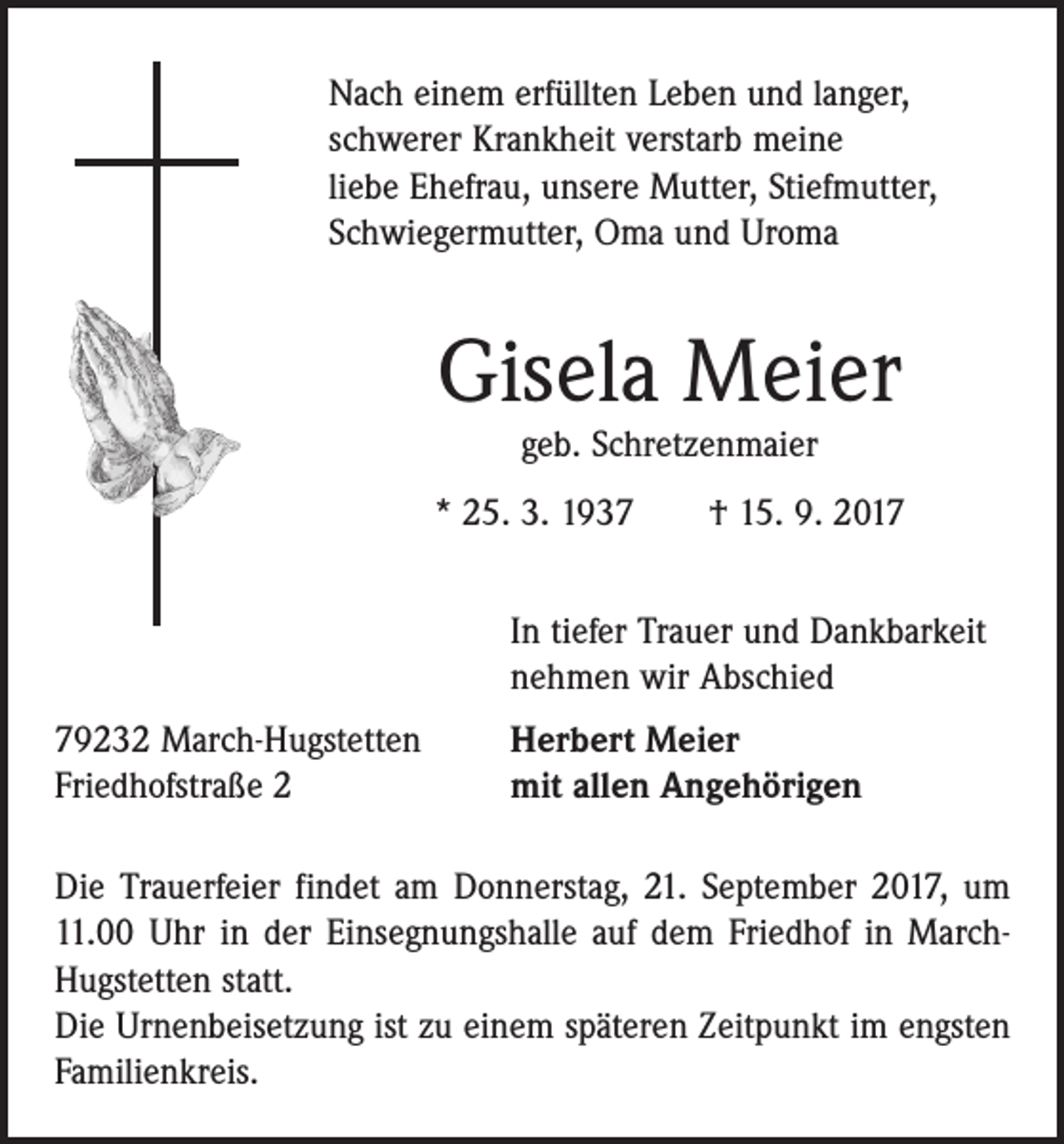 <p>Nach einem erfüllten Leben und langer,<br />schwerer Krankheit verstarb meine<br />liebe Ehefrau, unsere Mutter, Stiefmutter,<br />Schwiegermutter, Oma und Uroma</p><p>Gisela Meier<br />geb. Schretzenmaier</p><p>* 25. 3. 1937 † 15. 9. 2017</p><p>In tiefer Trauer und Dankbarkeit<br />nehmen wir Abschied</p><p>79232 March-Hugstetten<br />Friedhofstraße 2</p><p>Herbert Meier<br />mit allen Angehörigen</p><p>Die Trauerfeier findet am Donnerstag, 21. September 2017, um<br />11.00 Uhr in der Einsegnungshalle auf dem Friedhof in MarchHugstetten statt.<br />Die Urnenbeisetzung ist zu einem späteren Zeitpunkt im ­engsten<br />Familienkreis.</p>