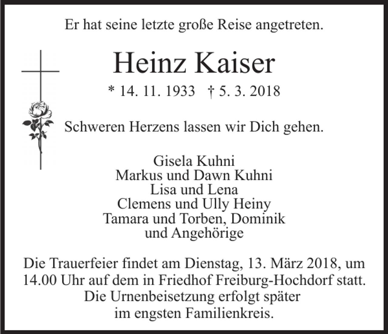 <p>Er<br />at sseine<br />ei n e l letzte<br />et zt e gr<br />o ß e Reise<br />R eis e aangetreten.<br />n g etr et e n.<br />Er hhat<br />große</p><p>HHeinz<br />ei n z KKaiser<br />ais er</p><p>5. 3.<br />3. 22018<br />** 114.<br />4. 111.<br />1. 11933<br />9 †† 5.<br />018<br />SSchweren<br />c h w er e n Herzens<br />H er z e ns llassen<br />ass e n wir<br />wir Dich<br />Di c h gehen.<br />g e h e n.<br />Gisela<br />Gis<br />el a KKuhni<br />u h ni<br />M ar k us u und<br />n d DDawn<br />a w n KKuhni<br />u h ni<br />Markus<br />Lisa<br />Lis a uund<br />n d LLena<br />e na<br />Cl<br />e m e ns uund<br />n d Ully<br />Ull y Heiny<br />H ei n y<br />Clemens<br />Tamara<br />Ta m ar a uund<br />n d TTorben,<br />or b e n, Dominik<br />D o m i ni k<br />uund<br />n d Angehörige<br />A n g e h öri g e<br />Die<br />Di<br />e TrTrauerfeier<br />a u erf ei er fifindet<br />n d et aam<br />m Dienstag,<br />Di e nst a g, 13.<br />1 3. März<br />M är z 2018,<br />2 0 1 8, um<br />u m<br />114.00<br />4. Uhr<br />U hr aauf<br />uf ddem<br />e m iin<br />n Friedhof<br />Fri e d h of Freiburg-Hochdorf<br />Fr ei b ur g- H o c h d orf sstatt.<br />t att.<br />Die<br />Urnenbeisetzung<br />erfolgt<br />Di e Ur<br />n e n b eis et z u n g erf<br />o l gt später<br />s p ät er<br />im<br />i m engsten<br />e n gst e n Familienkreis.<br />F a mili e n kr eis.</p>