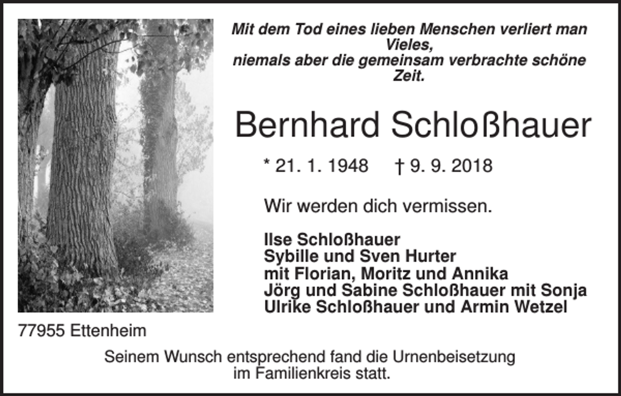 <p>Mit dem Tod eines lieben Menschen verliert man<br />Vieles,<br />niemals aber die gemeinsam verbrachte schöne<br />Zeit.</p><p>Bernhard Schloßhauer<br />* 21. 1. 1948</p><p>† 9. 9. 2018</p><p>Wir werden dich vermissen.<br />Ilse Schloßhauer<br />Sybille und Sven Hurter<br />mit Florian, Moritz und Annika<br />Jörg und Sabine Schloßhauer mit Sonja<br />Ulrike Schloßhauer und Armin Wetzel<br />77955 Ettenheim<br />Seinem Wunsch entsprechend fand die Urnenbeisetzung<br />im Familienkreis statt.</p>