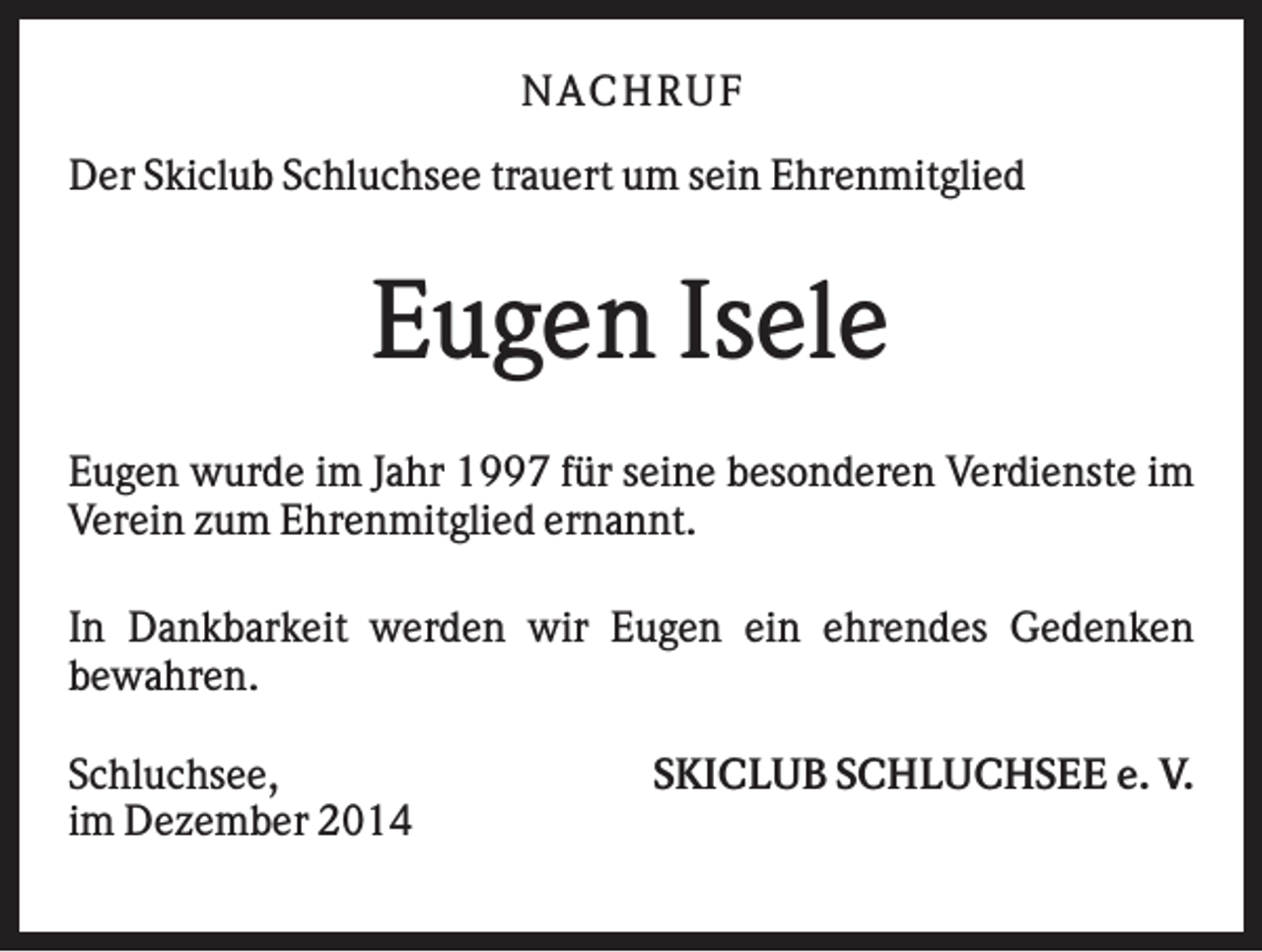 <p>N AC HR U F<br />Der Skiclub Schluchsee trauert um sein Ehrenmitglied</p><p>Eugen Isele<br />Eugen wurde im Jahr 1997 für seine besonderen Verdienste im<br />Verein zum Ehrenmitglied ernannt.<br />In Dankbarkeit werden wir Eugen ein ehrendes Gedenken<br />bewahren.<br />Schluchsee,<br />im Dezember 2014</p><p>SKICLUB SCHLUCHSEE e. V.</p>