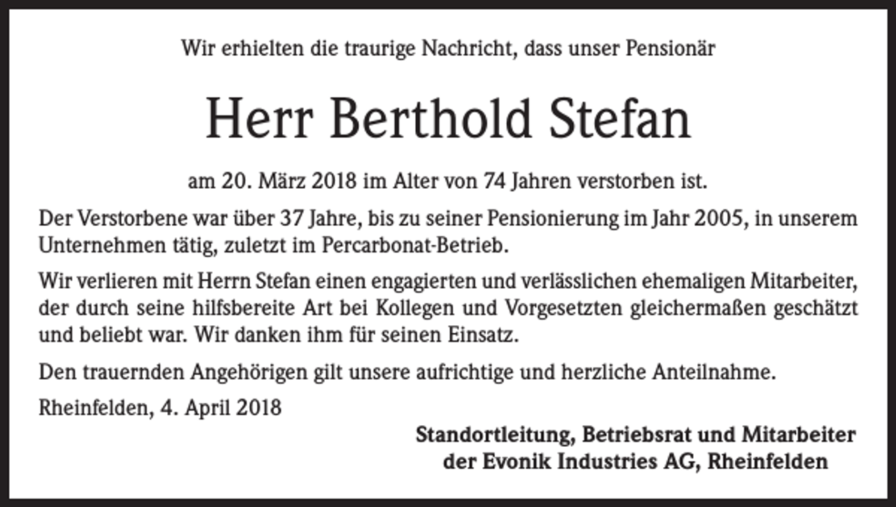 <p>Wir erhielten die traurige Nachricht, dass unser Pensionär</p><p>Herr Berthold Stefan<br />am 20. März 2018 im Alter von 74 Jahren verstorben ist.<br />Der Verstorbene war über 37 Jahre, bis zu seiner Pensionierung im Jahr 2005, in unserem<br />Unternehmen tätig, zuletzt im Percarbonat-Betrieb.<br />Wir verlieren mit Herrn Stefan einen engagierten und verlässlichen ehemaligen Mitarbeiter,<br />der durch seine hilfsbereite Art bei Kollegen und Vorgesetzten gleichermaßen geschätzt<br />und beliebt war. Wir danken ihm für seinen Einsatz.<br />Den trauernden Angehörigen gilt unsere aufrichtige und herzliche Anteilnahme.<br />Rheinfelden, 4. April 2018</p><p>Standortleitung, Betriebsrat und Mitarbeiter<br />der Evonik Industries AG, Rheinfelden</p>