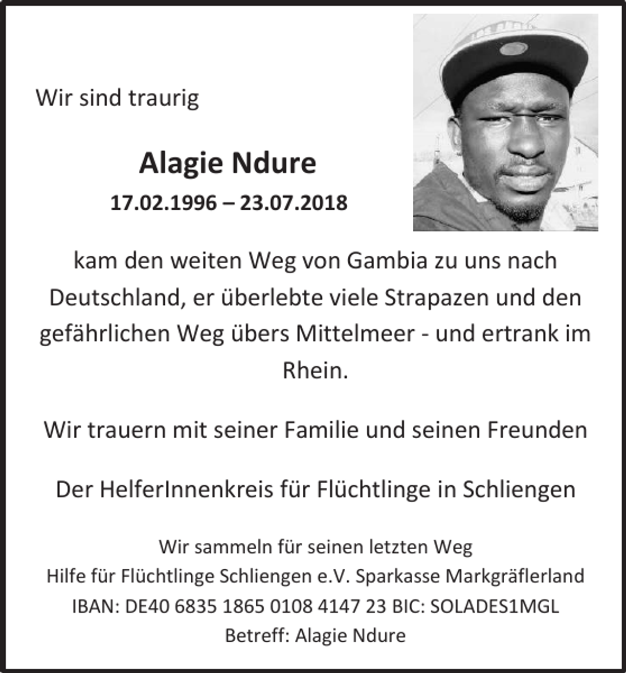 <p>Wir sind traurig</p><p>Alagie Ndure<br />17.02.1996 – 23.07.2018</p><p>kam den weiten Weg von Gambia zu uns nach<br />Deutschland, er überlebte viele Strapazen und den<br />gefährlichen Weg übers Mittelmeer - und ertrank im<br />Rhein.<br />Wir trauern mit seiner Familie und seinen Freunden<br />Der HelferInnenkreis für Flüchtlinge in Schliengen<br />Wir sammeln für seinen letzten Weg<br />Hilfe für Flüchtlinge Schliengen e.V. Sparkasse Markgräflerland<br />IBAN: DE40 6835 1865 0108 4147 23 BIC: SOLADES1MGL<br />Betreff: Alagie Ndure</p>
