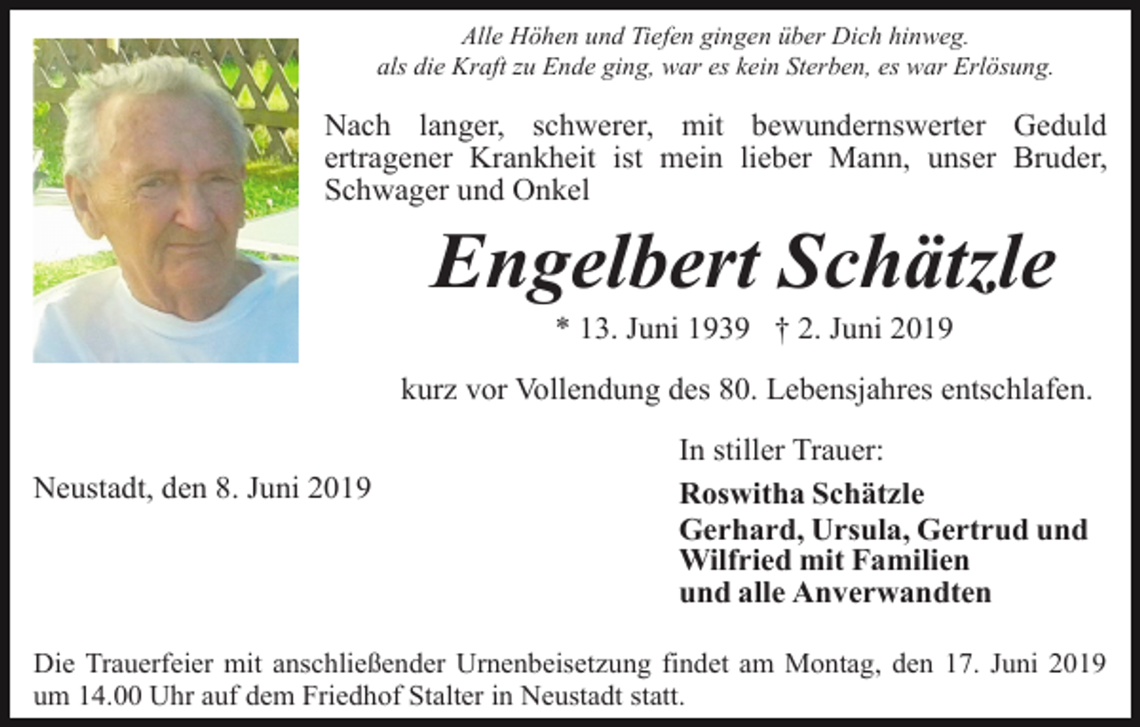 <p>Alle Höhen und Tiefen gingen über Dich hinweg.<br />als die Kraft zu Ende ging, war es kein Sterben, es war Erlösung.</p><p>Nach langer, schwerer, mit bewundernswerter Geduld<br />ertragener Krankheit ist mein lieber Mann, unser Bruder,<br />Schwager und Onkel</p><p>Engelbert Schätzle<br />* 13. Juni 1939 † 2. Juni 2019<br />kurz vor Vollendung des 80. Lebensjahres entschlafen.<br />Neustadt, den 8. Juni 2019</p><p>In stiller Trauer:<br />Roswitha Schätzle<br />Gerhard, Ursula, Gertrud und<br />Wilfried mit Familien<br />und alle Anverwandten</p><p>Die Trauerfeier mit anschließender Urnenbeisetzung findet am Montag, den 17. Juni 2019<br />um 14.00 Uhr auf dem Friedhof Stalter in Neustadt statt.</p>