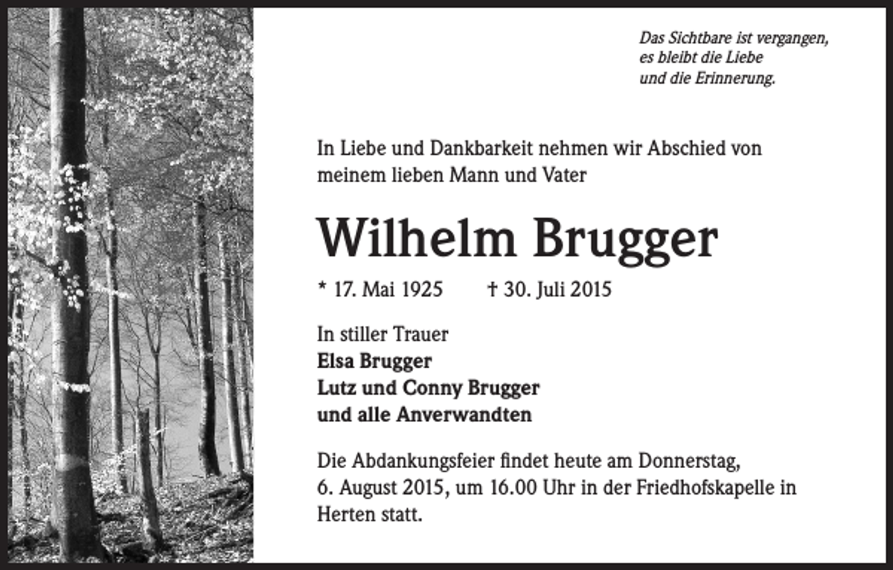 <p>Das Sichtbare ist vergangen,<br />es bleibt die Liebe<br />und die Erinnerung.</p><p>In Liebe und Dankbarkeit nehmen wir Abschied von<br />meinem lieben Mann und Vater</p><p>Wilhelm Brugger<br />* 17. Mai 1925 † 30. Juli 2015<br />In stiller Trauer<br />Elsa Brugger<br />Lutz und Conny Brugger<br />und alle Anverwandten<br />Die Abdankungsfeier findet heute am Donnerstag,<br />6. August 2015, um 16.00 Uhr in der Friedhofskapelle in<br />Herten statt.</p>
