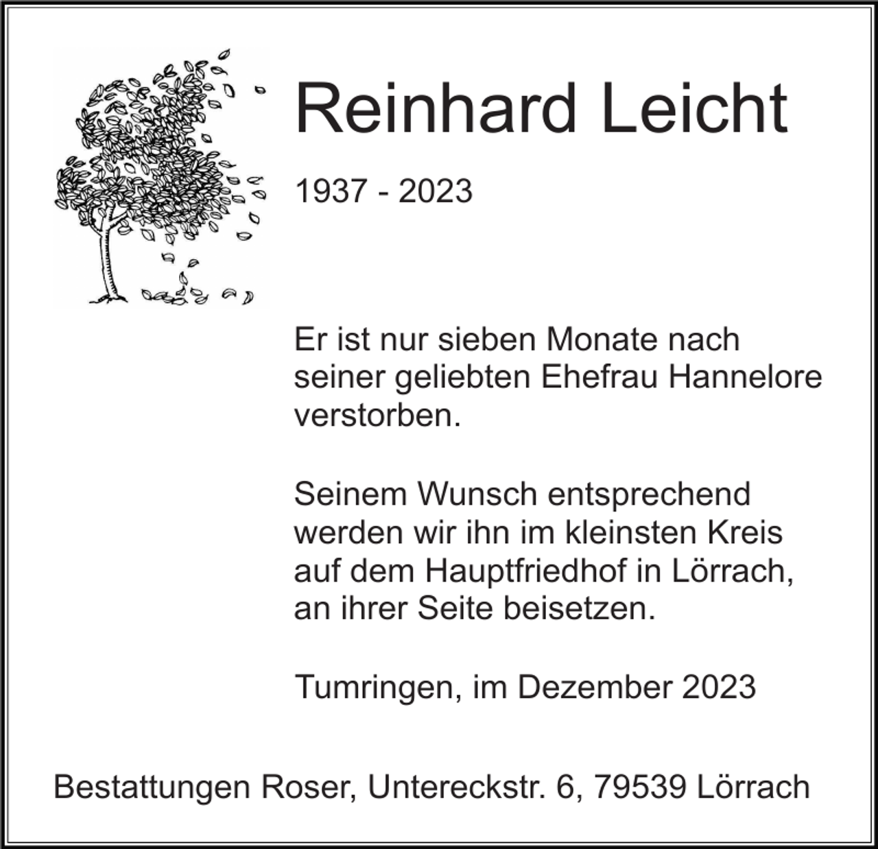 <p>Reinhard Leicht<br />1937 - 2023</p><p>Er ist nur sieben Monate nach<br />seiner geliebten Ehefrau Hannelore<br />verstorben.<br />Seinem Wunsch entsprechend<br />werden wir ihn im kleinsten Kreis<br />auf dem Hauptfriedhof in Lörrach,<br />an ihrer Seite beisetzen.<br />Tumringen, im Dezember 2023<br />Bestattungen Roser, Untereckstr. 6, 79539 Lörrach</p>