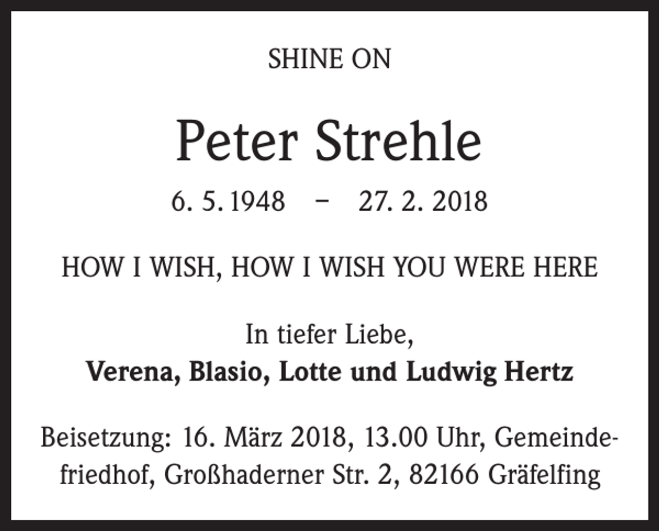<p>SHINE ON</p><p>Peter Strehle<br />6. 5. 1948 – 27. 2. 2018<br />HOW I WISH, HOW I WISH YOU WERE HERE<br />In tiefer Liebe,<br />Verena, Blasio, Lotte und Ludwig Hertz<br />Beisetzung: 16. März 2018, 13.00 Uhr, Gemeindefriedhof, Großhaderner Str. 2, 82166 Gräfelfing</p>