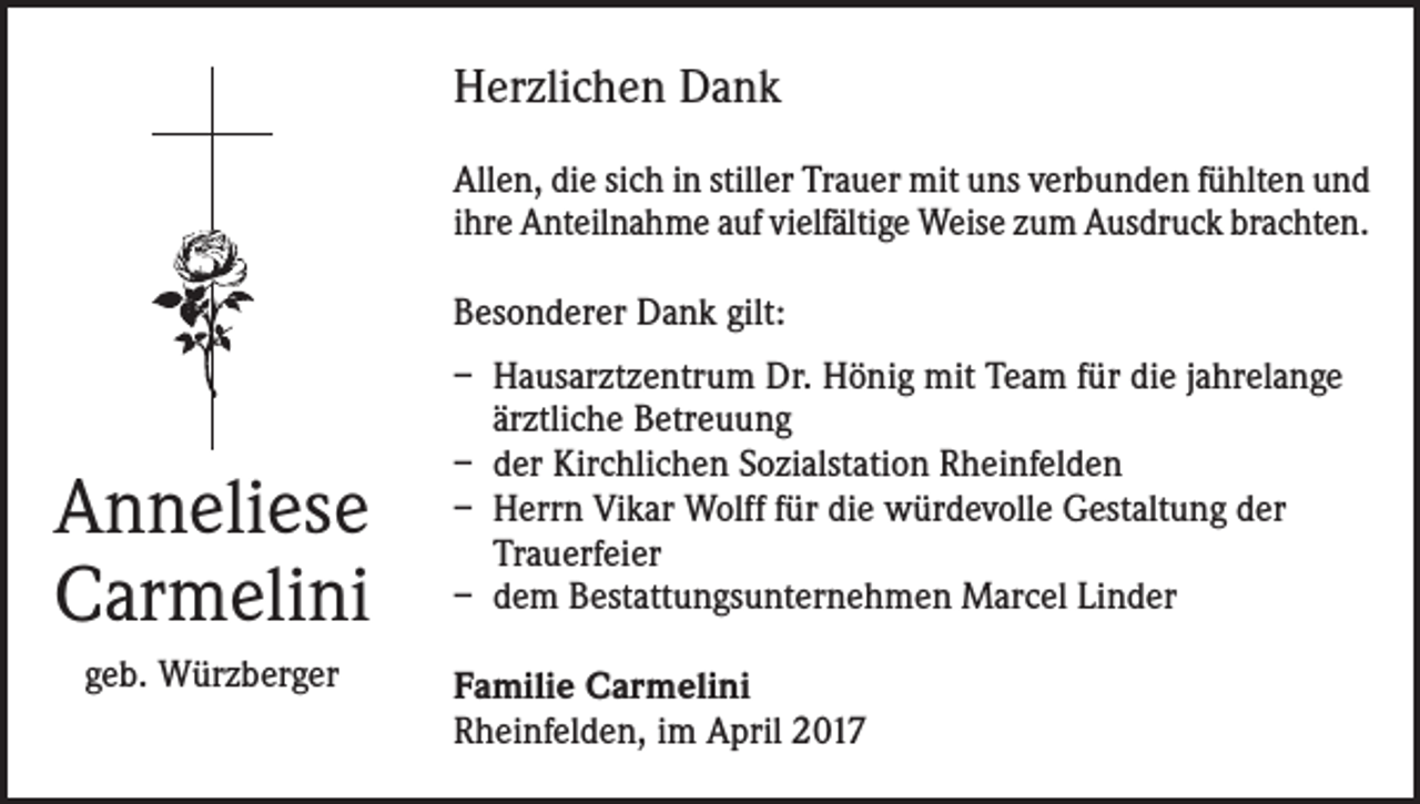 <p>Herzlichen Dank<br />Allen, die sich in stiller Trauer mit uns verbunden fühlten und<br />ihre Anteilnahme auf vielfältige Weise zum Ausdruck brachten.<br />Besonderer Dank gilt:</p><p>Anneliese<br />Carmelini<br />geb. Würzberger</p><p>– Hausarztzentrum Dr. Hönig mit Team für die jahrelange<br />ärztliche Betreuung<br />– der Kirchlichen Sozialstation Rheinfelden<br />– Herrn Vikar Wolff für die würdevolle Gestaltung der<br />Trauerfeier<br />– dem Bestattungsunternehmen Marcel Linder<br />Familie Carmelini<br />Rheinfelden, im April 2017</p>