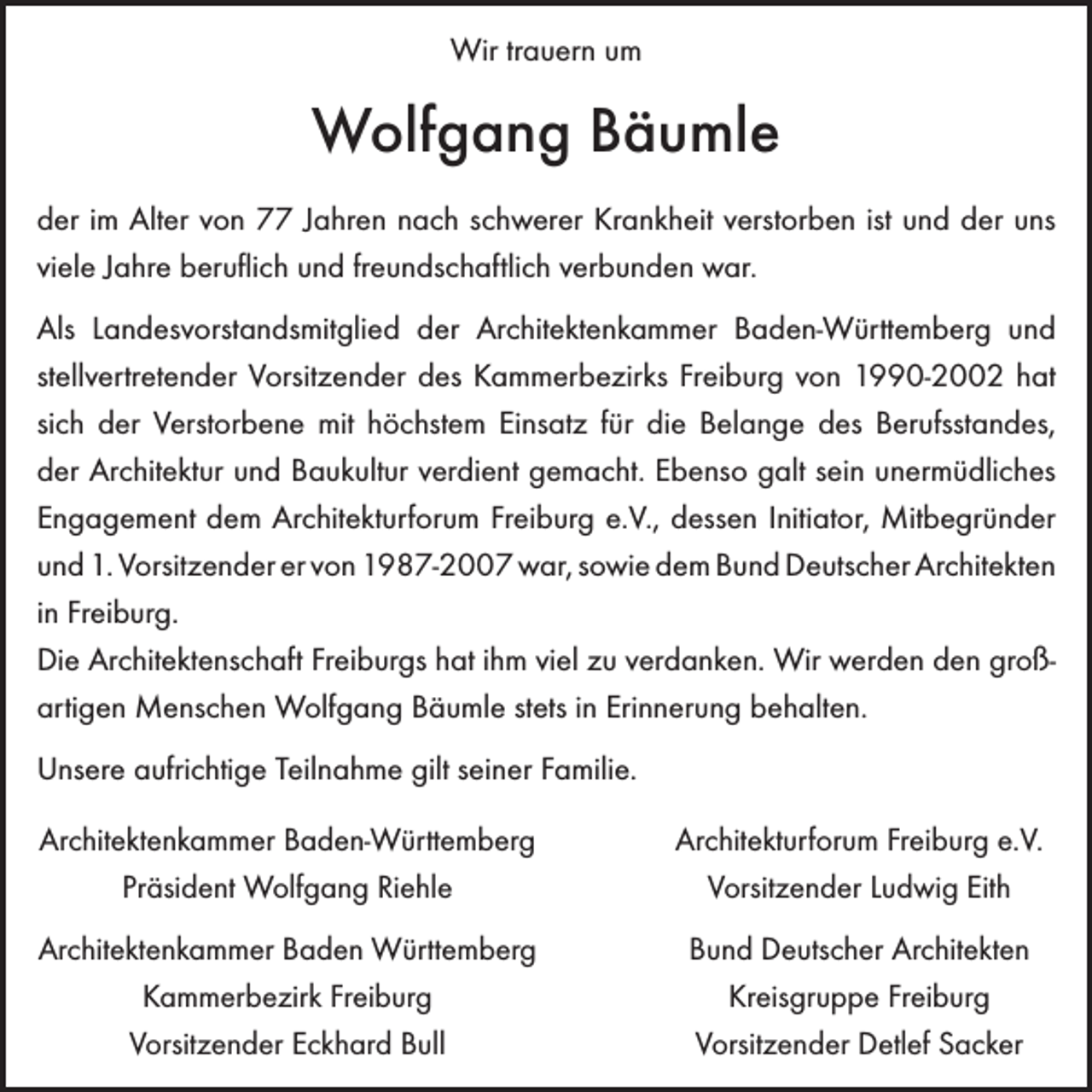 <p>Wir trauern um</p><p>Wolfgang Bäumle<br />der im Alter von 77 Jahren nach schwerer Krankheit verstorben ist und der uns<br />viele Jahre b<br />­ eruflich und freundschaftlich verbunden war.<br />Als Landesvorstandsmitglied der Architektenkammer Baden-Württemberg und<br />­stellvertretender Vorsitzender des Kammerbezirks Freiburg von 1990-2002 hat<br />sich der Verstorbene mit ­höchstem Einsatz für die Belange des Berufsstandes,<br />der Architektur und Baukultur verdient gemacht. ­Ebenso galt sein unermüdliches<br />­Engagement dem Architekturforum Freiburg e.V., dessen ­Initiator, Mit­begründer<br />und 1. Vorsitzender er von 1987-2007 war, sowie dem Bund Deutscher ­Architekten<br />in Freiburg.<br />Die Architektenschaft Freiburgs hat ihm viel zu verdanken. Wir werden den großartigen ­Menschen Wolfgang Bäumle stets in Erinnerung behalten.<br />Unsere aufrichtige Teilnahme gilt seiner Familie.<br />Architektenkammer Baden-Württemberg<br />Präsident Wolfgang Riehle</p><p>Architekturforum Freiburg e.V.<br />Vorsitzender Ludwig Eith</p><p>Architektenkammer Baden Württemberg<br />Kammerbezirk Freiburg<br />Vorsitzender Eckhard Bull</p><p>Bund Deutscher Architekten<br />Kreisgruppe Freiburg<br />Vorsitzender Detlef Sacker</p>