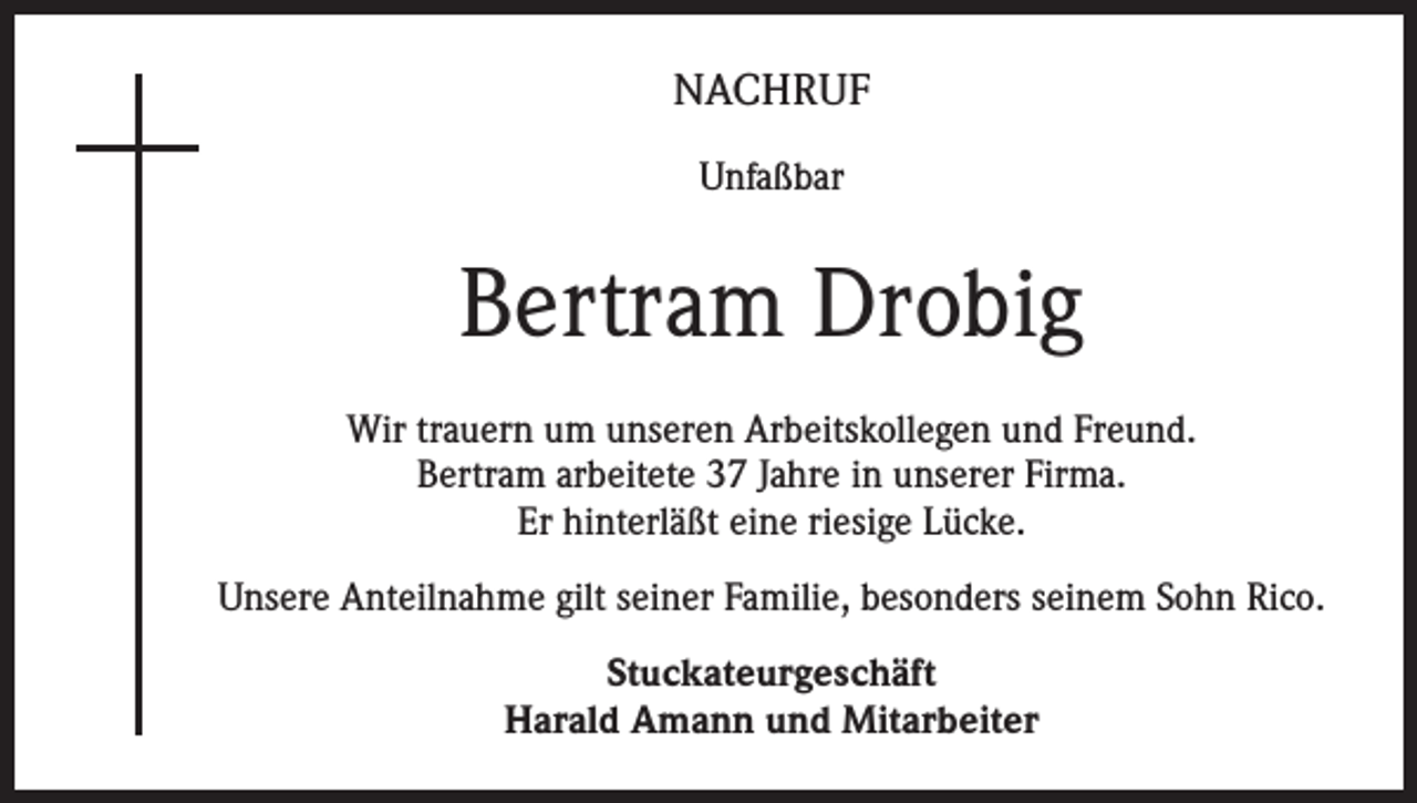 <p>NACHRUF<br />Unfaßbar</p><p>Bertram Drobig<br />Wir trauern um unseren Arbeitskollegen und Freund.<br />Bertram arbeitete 37 Jahre in unserer Firma.<br />Er hinterläßt eine riesige Lücke.<br />Unsere Anteilnahme gilt seiner Familie, besonders seinem Sohn Rico.<br />Stuckateurgeschäft<br />Harald Amann und Mitarbeiter</p>