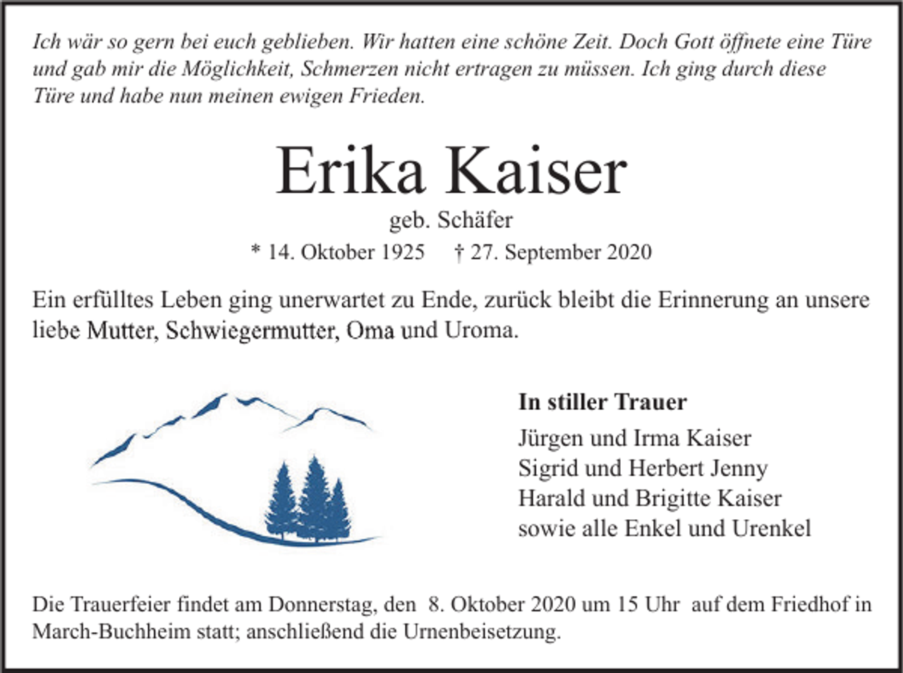 <p>Ich wär so gern bei euch geblieben. Wir hatten eine schöne Zeit. Doch Gott öffnete eine Türe<br />und gab mir die Möglichkeit, Schmerzen nicht ertragen zu müssen. Ich ging durch diese<br />Türe und habe nun meinen ewigen Frieden.</p><p>Erika Kaiser<br />geb. Schäfer</p><p>* 14. Oktober 1925</p><p>† 27. September 2020</p><p>Ein erfülltes Leben ging unerwartet zu Ende, zurück bleibt die Erinnerung an unsere<br />liebe Mutter, Schwiegermutter, Oma und Uroma.<br />In stiller Trauer<br />Jürgen und Irma Kaiser<br />Sigrid und Herbert Jenny<br />Harald und Brigitte Kaiser<br />sowie alle Enkel und Urenkel<br />Die Trauerfeier findet am Donnerstag, den 8. Oktober 2020 um 15 Uhr auf dem Friedhof in<br />March-Buchheim statt; anschließend die Urnenbeisetzung.</p>