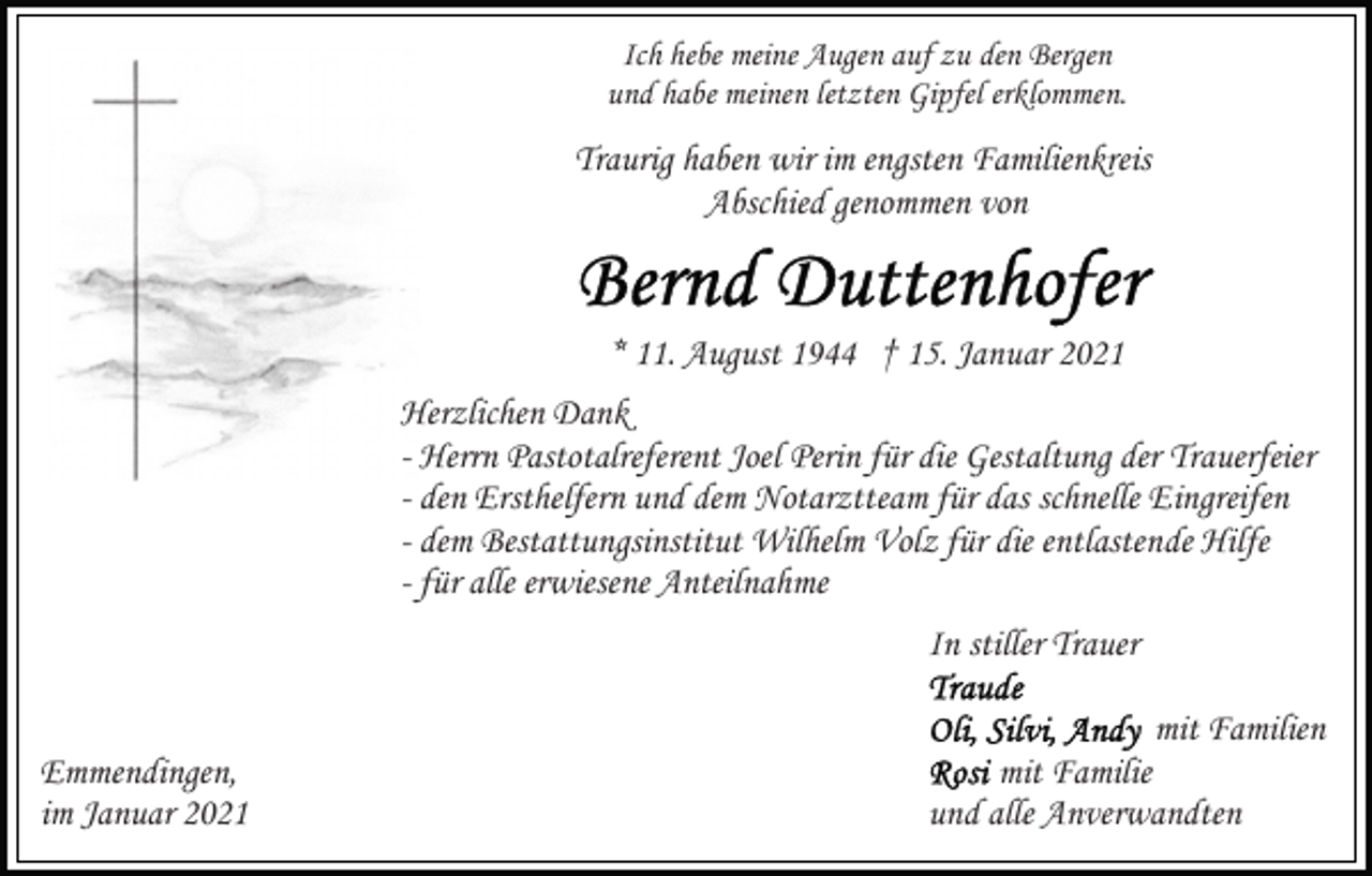 <p>Ich hebe meine Augen auf zu den Bergen<br />und habe meinen letzten Gipfel erklommen.</p><p>Traurig haben wir im engsten Familienkreis<br />Abschied genommen von</p><p>* 11. August 1944 † 15. Januar 2021<br />Herzlichen Dank<br />- Herrn Pastotalreferent Joel Perin für die Gestaltung der Trauerfeier<br />- den Ersthelfern und dem Notarztteam für das schnelle Eingreifen<br />- dem Bestattungsinstitut Wilhelm Volz für die entlastende Hilfe<br />- für alle erwiesene Anteilnahme<br />In stiller Trauer<br />Emmendingen,<br />im Januar 2021</p><p>mit Familien<br />mit Familie<br />und alle Anverwandten</p>