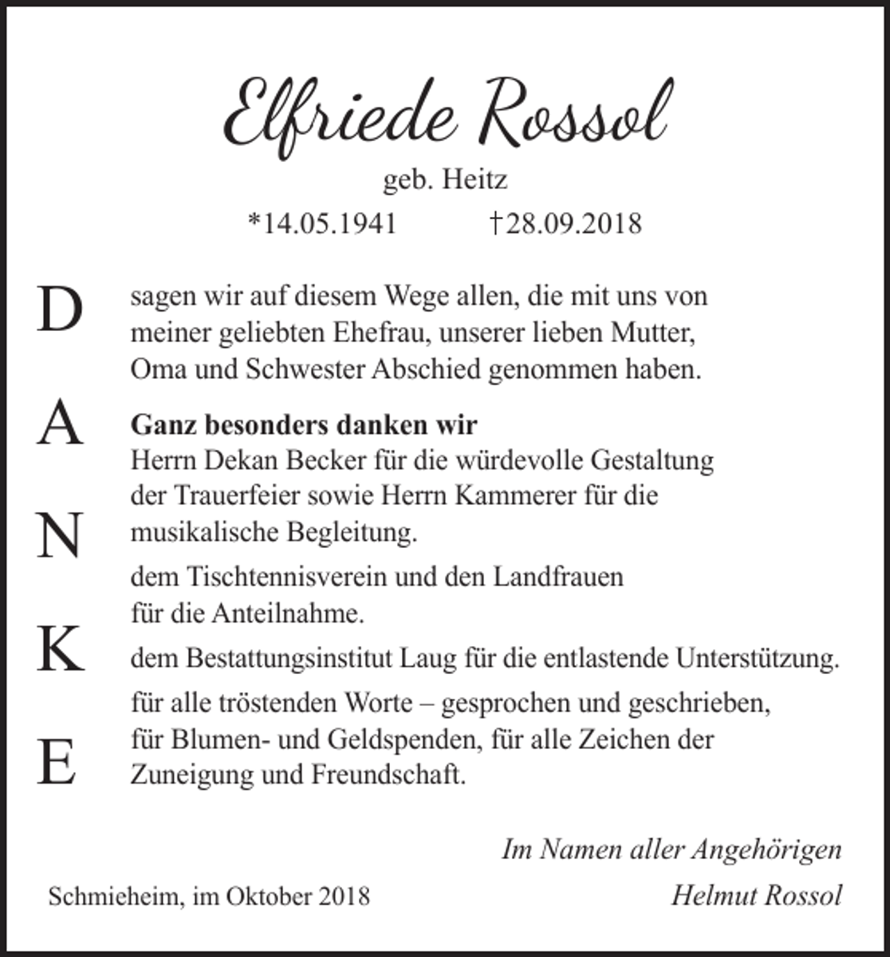 <p>Elfriede Rossol<br />geb. Heitz<br />*14.05.1941<br />28.09.2018</p><p>D<br />A<br />N<br />K<br />E</p><p>sagen wir auf diesem Wege allen, die mit uns von<br />meiner geliebten Ehefrau, unserer lieben Mutter,<br />Oma und Schwester Abschied genommen haben.<br />Ganz besonders danken wir<br />Herrn Dekan Becker für die würdevolle Gestaltung<br />der Trauerfeier sowie Herrn Kammerer für die<br />musikalische Begleitung.<br />dem Tischtennisverein und den Landfrauen<br />für die Anteilnahme.<br />dem Bestattungsinstitut Laug für die entlastende Unterstützung.<br />für alle tröstenden Worte – gesprochen und geschrieben,<br />für Blumen- und Geldspenden, für alle Zeichen der<br />Zuneigung und Freundschaft.<br />Im Namen aller Angehörigen</p><p>Schmieheim, im Oktober 2018</p><p>Helmut Rossol</p>