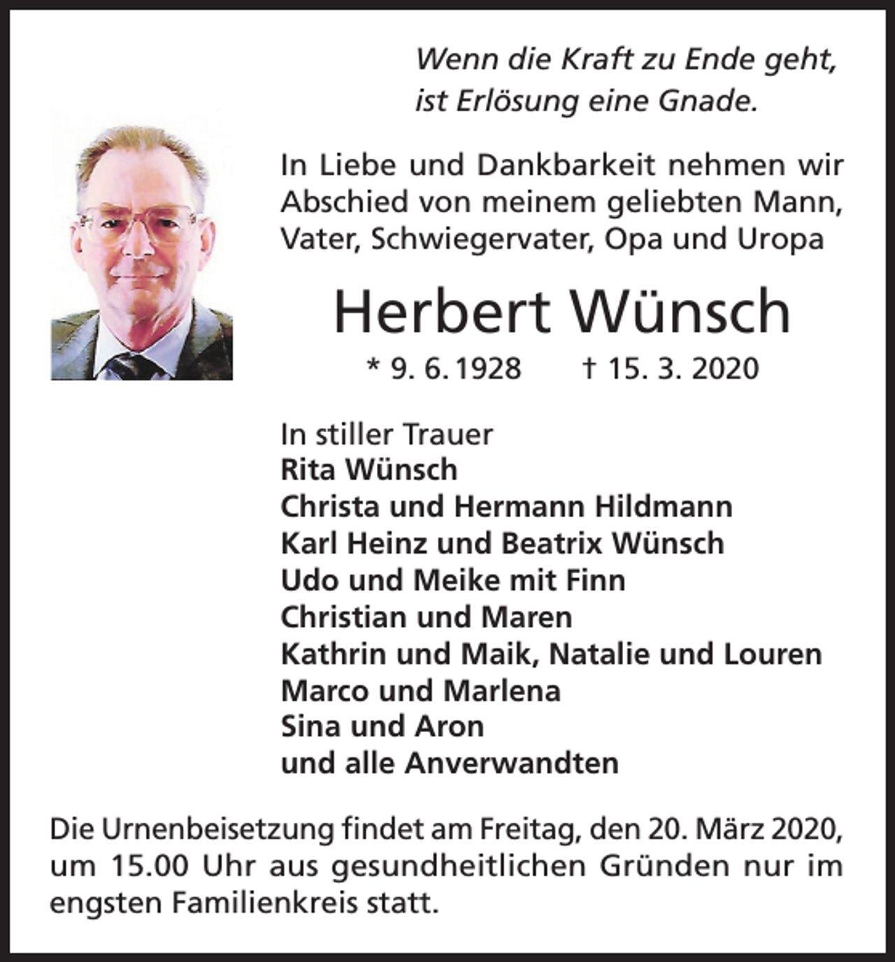 <p>Wenn die Kraft zu Ende geht,<br />ist Erlösung eine Gnade.<br />In Liebe und Dankbarkeit nehmen wir<br />Abschied von meinem geliebten Mann,<br />Vater, Schwiegervater, Opa und Uropa</p><p>Herbert Wünsch<br />* 9. 6. 1928</p><p>† 15. 3. 2020</p><p>In stiller Trauer<br />Rita Wünsch<br />Christa und Hermann Hildmann<br />Karl Heinz und Beatrix Wünsch<br />Udo und Meike mit Finn<br />Christian und Maren<br />Kathrin und Maik, Natalie und Louren<br />Marco und Marlena<br />Sina und Aron<br />und alle Anverwandten<br />Die Urnenbeisetzung findet am Freitag, den 20. März 2020,<br />um 15.00 Uhr aus gesundheitlichen Gründen nur im<br />engsten Familienkreis statt.</p>