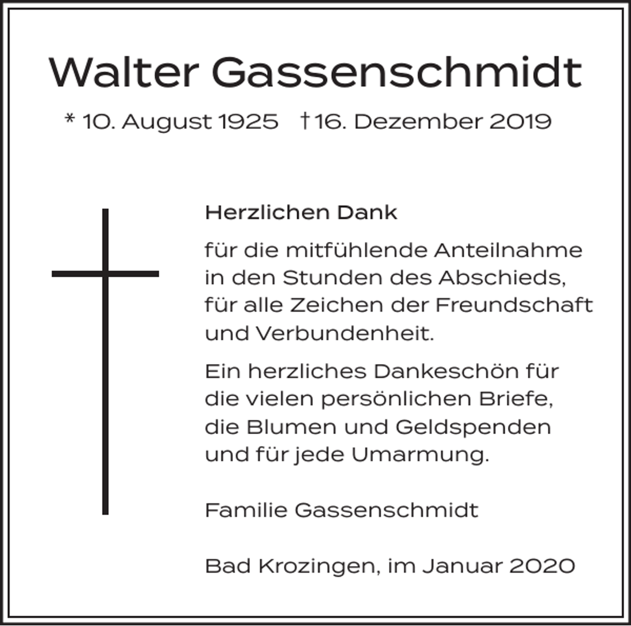 <p>Walter Gassenschmidt<br />* 10. August 1925 † 16. Dezember 2019</p><p>Herzlichen Dank<br />für die mitfühlende Anteilnahme<br />in den Stunden des Abschieds,<br />für alle Zeichen der Freundschaft<br />und Verbundenheit.<br />Ein herzliches Dankeschön für<br />die vielen persönlichen Briefe,<br />die Blumen und Geldspenden<br />und für jede Umarmung.<br />Familie Gassenschmidt<br />Bad Krozingen, im Januar 2020</p>
