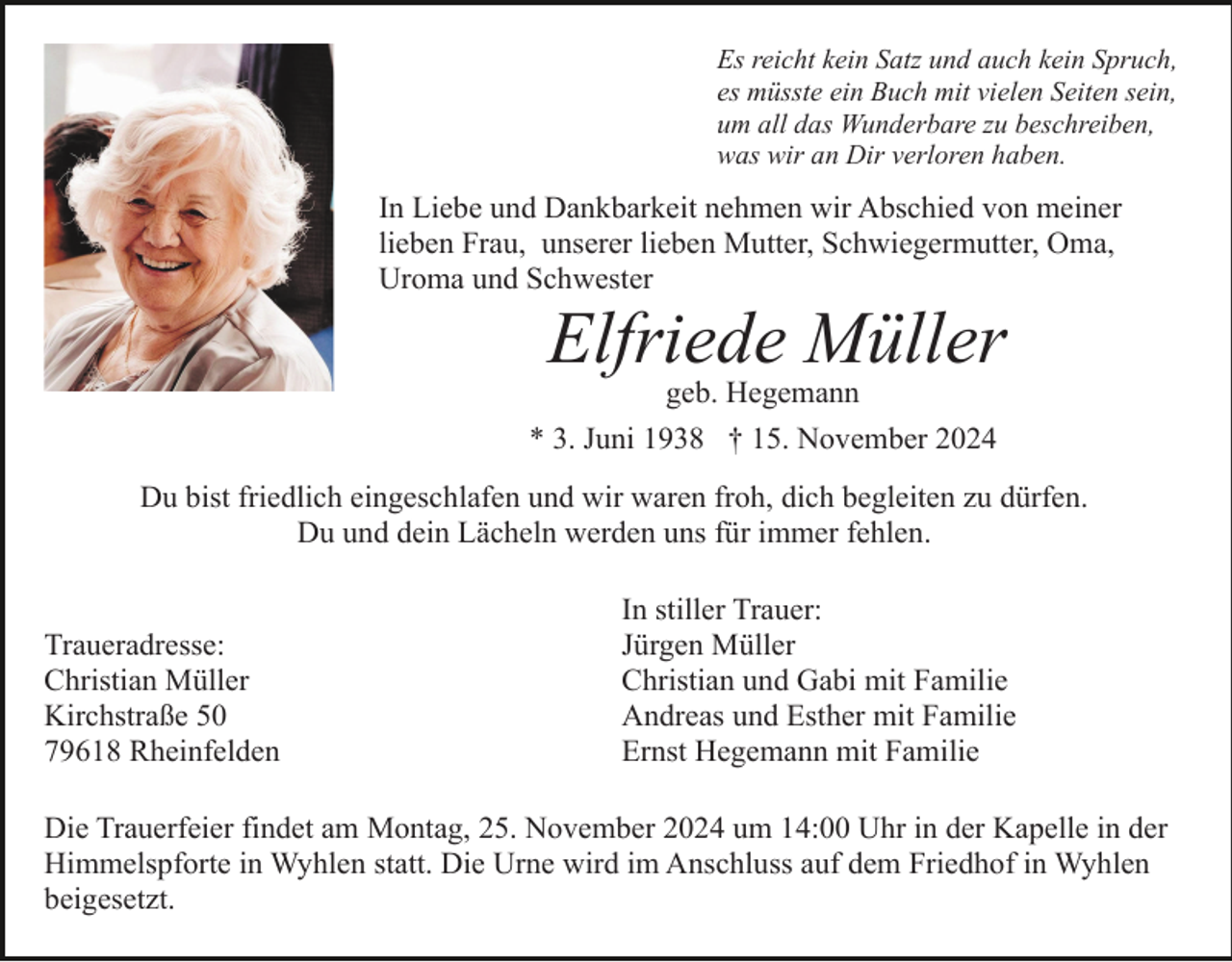 <p>Es reicht kein Satz und auch kein Spruch,<br />es müsste ein Buch mit vielen Seiten sein,<br />um all das Wunderbare zu beschreiben,<br />was wir an Dir verloren haben.</p><p>In Liebe und Dankbarkeit nehmen wir Abschied von meiner<br />lieben Frau, unserer lieben Mutter, Schwiegermutter, Oma,<br />Uroma und Schwester</p><p>Elfriede Müller<br />geb. Hegemann<br />* 3. Juni 1938 † 15. November 2024<br />Du bist friedlich eingeschlafen und wir waren froh, dich begleiten zu dürfen.<br />Du und dein Lächeln werden uns für immer fehlen.</p><p>Traueradresse:<br />Christian Müller<br />Kirchstraße 50<br />79618 Rheinfelden</p><p>In stiller Trauer:<br />Jürgen Müller<br />Christian und Gabi mit Familie<br />Andreas und Esther mit Familie<br />Ernst Hegemann mit Familie</p><p>Die Trauerfeier findet am Montag, 25. November 2024 um 14:00 Uhr in der Kapelle in der<br />Himmelspforte in Wyhlen statt. Die Urne wird im Anschluss auf dem Friedhof in Wyhlen<br />beigesetzt.</p>