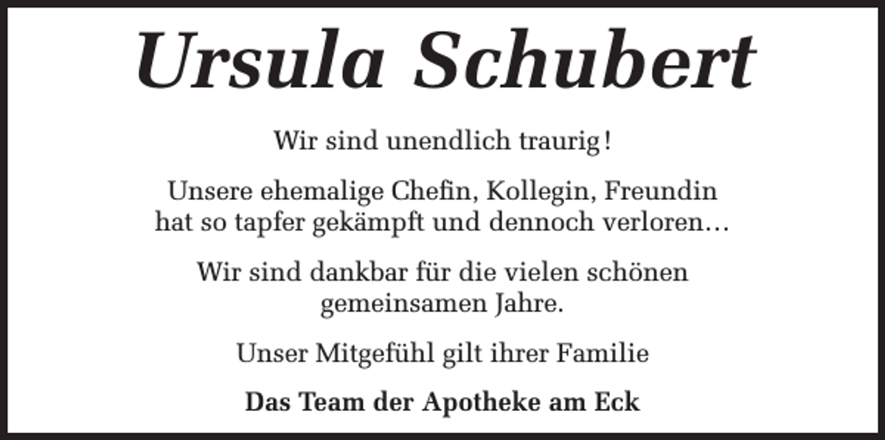 <p>Ursula Schubert<br />Wir sind unendlich traurig !<br />Unsere ehemalige Chefin, Kollegin, Freundin<br />hat so tapfer gekämpft und dennoch verloren…<br />Wir sind dankbar für die vielen schönen<br />gemeinsamen Jahre.<br />Unser Mitgefühl gilt ihrer Familie<br />Das Team der Apotheke am Eck</p>