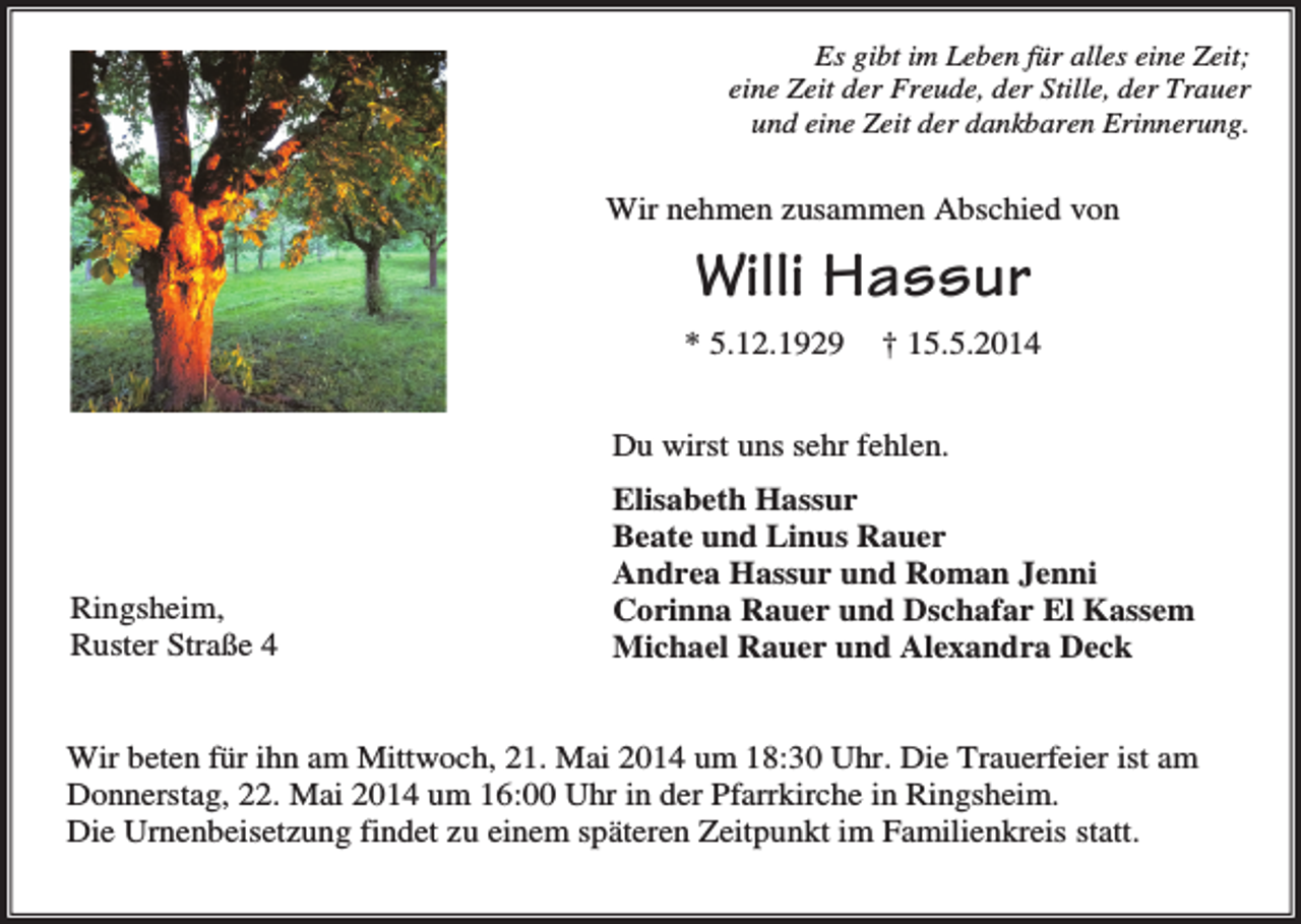 <p>Es gibt im Leben für alles eine Zeit;<br />eine Zeit der Freude, der Stille, der Trauer<br />und eine Zeit der dankbaren Erinnerung.</p><p>Wir nehmen zusammen Abschied von</p><p>Willi Hassur<br />* 5.12.1929</p><p>† 15.5.2014</p><p>Du wirst uns sehr fehlen.</p><p>Ringsheim,<br />Ruster Straße 4</p><p>Elisabeth Hassur<br />Beate und Linus Rauer<br />Andrea Hassur und Roman Jenni<br />Corinna Rauer und Dschafar El Kassem<br />Michael Rauer und Alexandra Deck</p><p>Wir beten für ihn am Mittwoch, 21. Mai 2014 um 18:30 Uhr. Die Trauerfeier ist am<br />Donnerstag, 22. Mai 2014 um 16:00 Uhr in der Pfarrkirche in Ringsheim.<br />Die Urnenbeisetzung findet zu einem späteren Zeitpunkt im Familienkreis statt.</p>