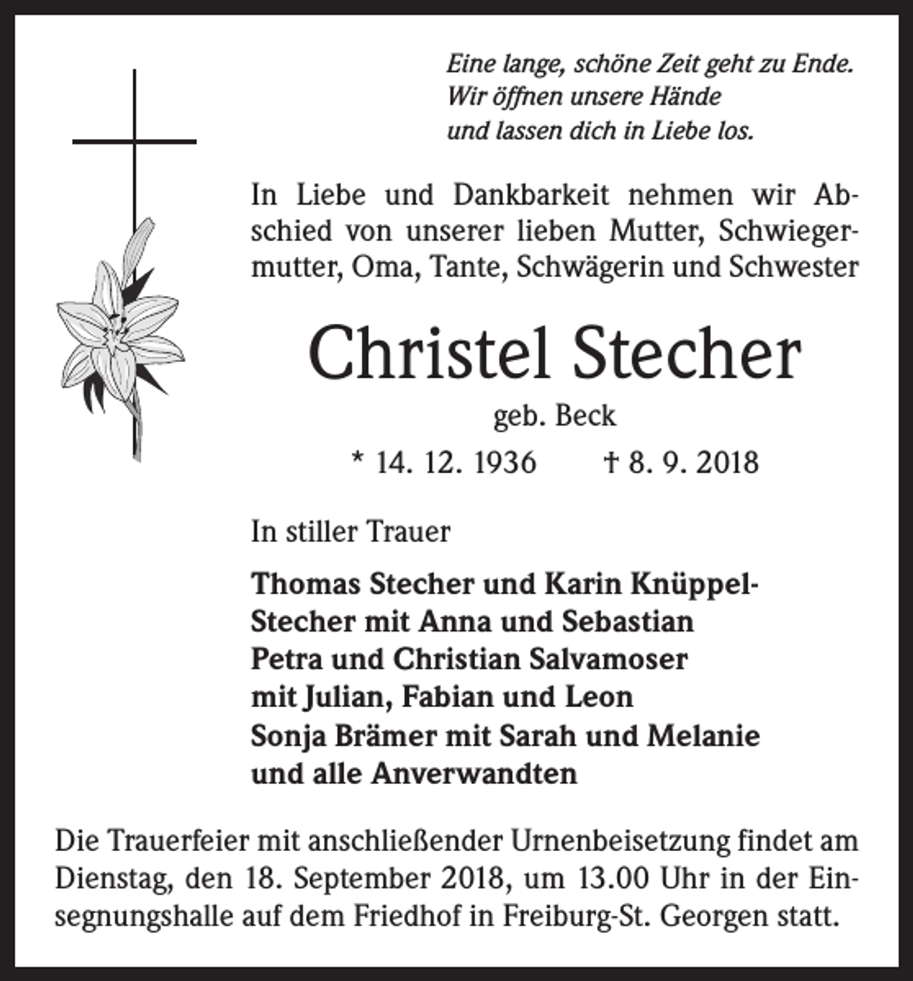 <p>Eine lange, schöne Zeit geht zu Ende.<br />Wir öffnen unsere Hände<br />und lassen dich in Liebe los.</p><p>In Liebe und Dankbarkeit nehmen wir Abschied von unserer lieben Mutter, Schwiegermutter, Oma, Tante, Schwägerin und Schwester</p><p>Christel Stecher<br />geb. Beck<br />* 14. 12. 1936 † 8. 9. 2018</p><p>In stiller Trauer<br />Thomas Stecher und Karin KnüppelStecher mit Anna und Sebastian<br />Petra und Christian Salvamoser<br />mit Julian, Fabian und Leon<br />Sonja Brämer mit Sarah und Melanie<br />und alle Anverwandten<br />Die Trauerfeier mit anschließender Urnenbeisetzung findet am<br />Dienstag, den 18. September 2018, um 13.00 Uhr in der Einsegnungshalle auf dem Friedhof in Freiburg-St. Georgen statt.</p>