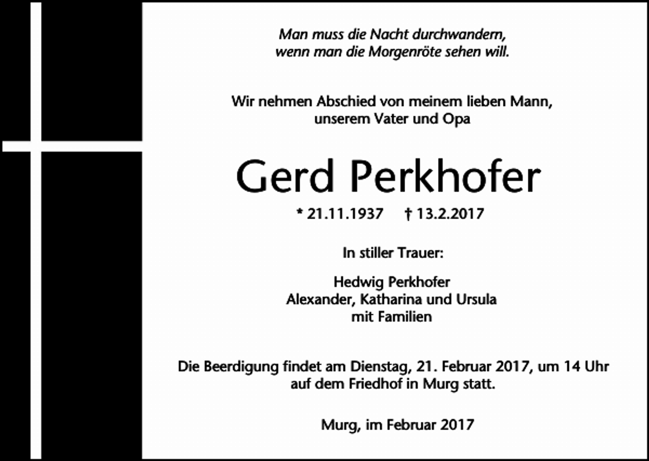 <p>Man muss die Nacht durchwandern,<br />wenn man die Morgenröte sehen will.<br />Wir nehmen Abschied von meinem lieben Mann,<br />unserem Vater und Opa</p><p>Gerd Perkhofer<br />* 21.11.1937</p><p>† 13.2.2017</p><p>In stiller Trauer:<br />Hedwig Perkhofer<br />Alexander, Katharina und Ursula<br />mit Familien<br />Die Beerdigung findet am Dienstag, 21. Februar 2017, um 14 Uhr<br />auf dem Friedhof in Murg statt.<br />Murg, im Februar 2017</p>