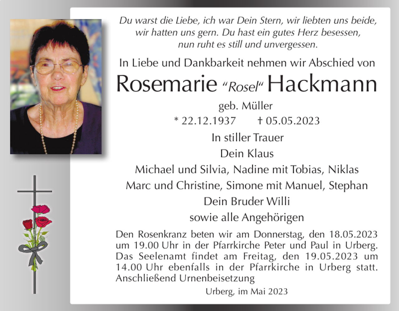 <p>Du warst die Liebe, ich war Dein Stern, wir liebten uns beide,<br />wir hatten uns gern. Du hast ein gutes Herz besessen,<br />nun ruht es still und unvergessen.</p><p>In Liebe und Dankbarkeit nehmen wir Abschied von</p><p>Rosemarie “Rosel“ Hackmann<br />geb. Müller<br />* 22.12.1937<br />† 05.05.2023</p><p>In stiller Trauer<br />Dein Klaus<br />Michael und Silvia, Nadine mit Tobias, Niklas<br />Marc und Christine, Simone mit Manuel, Stephan<br />Dein Bruder Willi<br />sowie alle Angehörigen<br />Den Rosenkranz beten wir am Donnerstag, den 18.05.2023<br />um 19.00 Uhr in der Pfarrkirche Peter und Paul in Urberg.<br />Das Seelenamt findet am Freitag, den 19.05.2023 um<br />14.00 Uhr ebenfalls in der Pfarrkirche in Urberg statt.<br />Anschließend Urnenbeisetzung<br />Urberg, im Mai 2023</p>