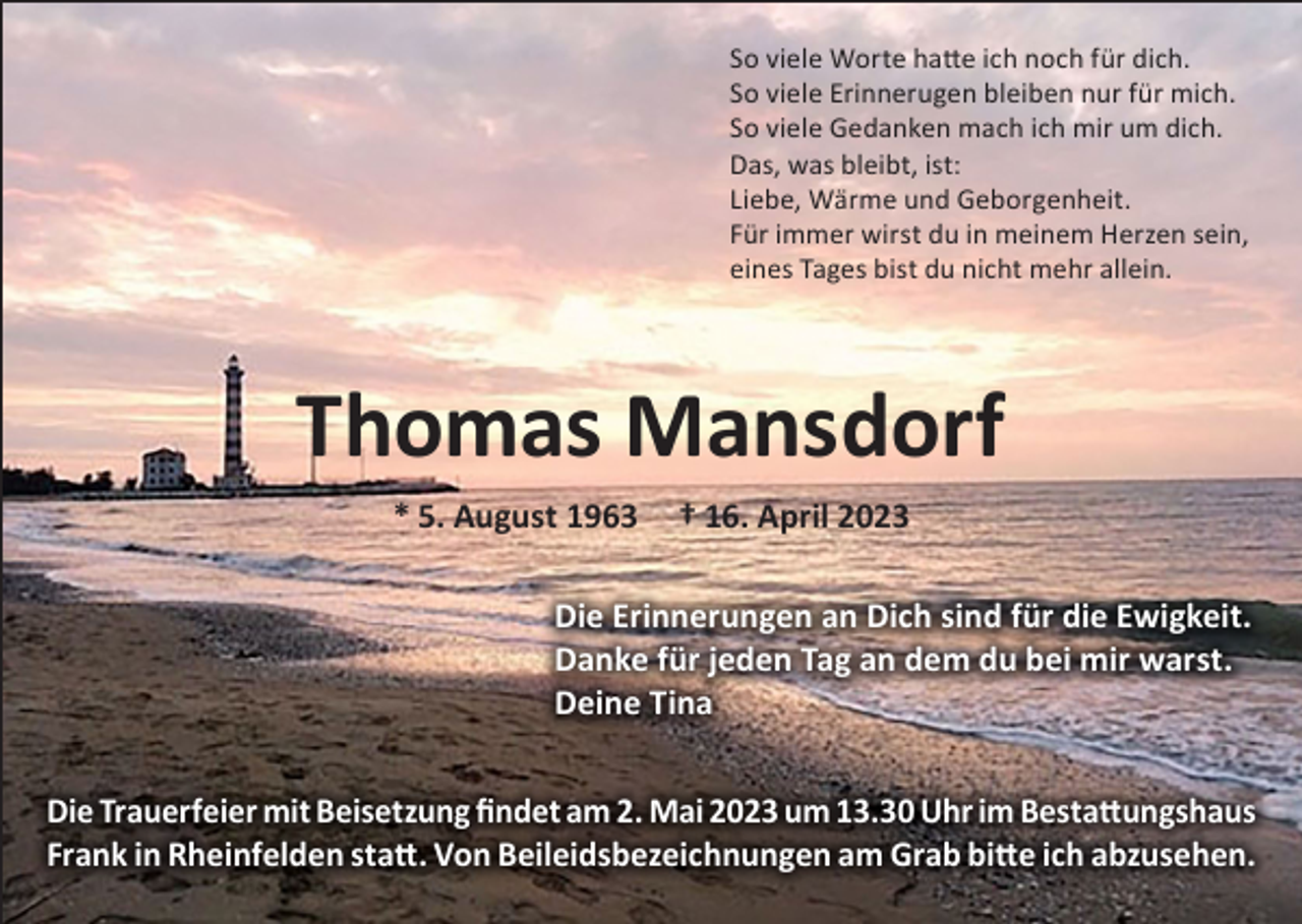 <p>So viele Worte hatte ich noch für dich.<br />So viele Erinnerugen bleiben nur für mich.<br />So viele Gedanken mach ich mir um dich.<br />Das, was bleibt, ist:<br />Liebe, Wärme und Geborgenheit.<br />Für immer wirst du in meinem Herzen sein,<br />eines Tages bist du nicht mehr allein.</p><p>Thomas Mansdorf<br />* 5. August 1963</p><p>† 16. April 2023</p><p>Die Erinnerungen an Dich sind für die Ewigkeit.<br />Danke für jeden Tag an dem du bei mir warst.<br />Deine Tina<br />Die Trauerfeier mit Beisetzung findet am 2. Mai 2023 um 13.30 Uhr im Bestattungshaus<br />Frank in Rheinfelden statt. Von Beileidsbezeichnungen am Grab bitte ich abzusehen.</p>