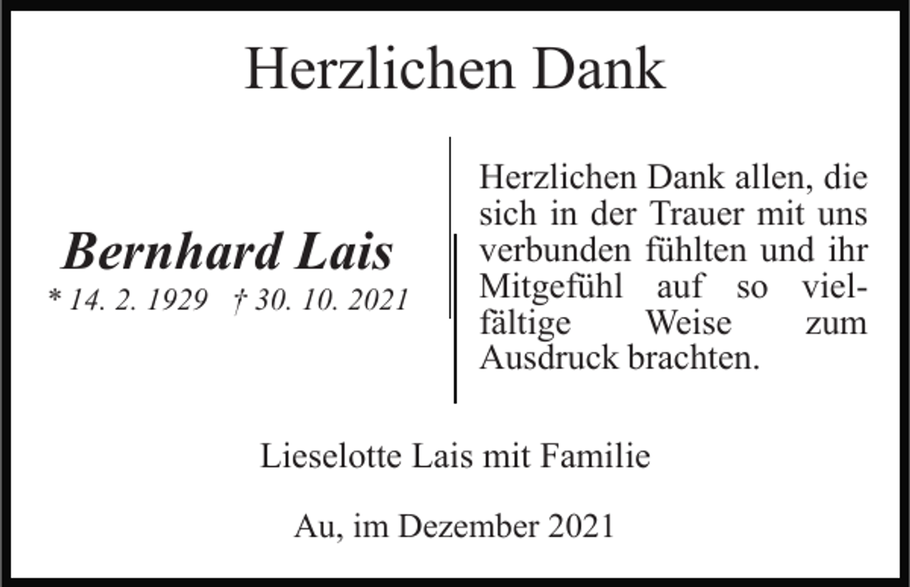 <p>Herzlichen Dank<br />Bernhard Lais<br />* 14. 2. 1929 † 30. 10. 2021</p><p>Herzlichen Dank allen, die<br />sich in der Trauer mit uns<br />verbunden fühlten und ihr<br />Mitgefühl auf so vielfältige<br />Weise<br />zum<br />Ausdruck brachten.</p><p>Lieselotte Lais mit Familie<br />Au, im Dezember 2021</p>