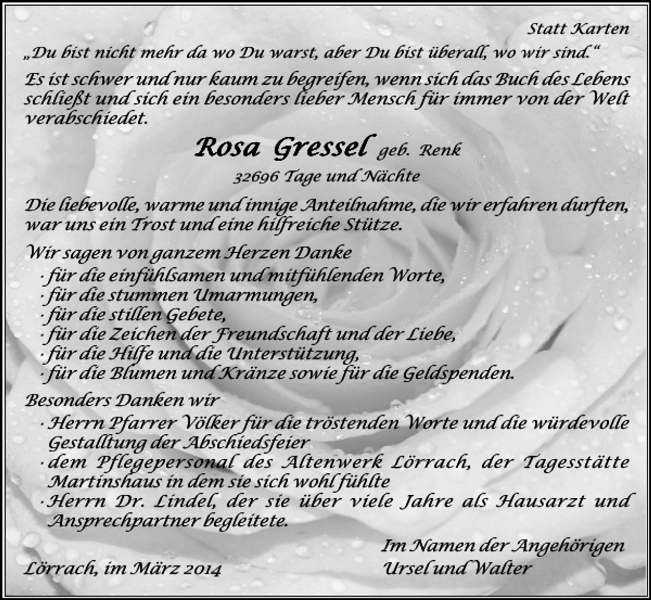<p>Statt Karten<br />„Du bist nicht mehr da wo Du warst, aber Du bist überall, wo wir sind.“</p><p>Es ist schwer und nur kaum zu begreifen, wenn sich das Buch des Lebens<br />schließt und sich ein besonders lieber Mensch für immer von der Welt<br />verabschiedet.</p><p>Rosa Gressel</p><p>geb. Renk</p><p>32696 Tage und Nächte</p><p>Die liebevolle, warme und innige Anteilnahme, die wir erfahren durften,<br />war uns ein Trost und eine hilfreiche Stütze.<br />Wir sagen von ganzem Herzen Danke<br />·für die einfühlsamen und mitfühlenden Worte,<br />·für die stummen Umarmungen,<br />·für die stillen Gebete,<br />·für die Zeichen der Freundschaft und der Liebe,<br />·für die Hilfe und die Unterstützung,<br />·für die Blumen und Kränze sowie für die Geldspenden.<br />Besonders Danken wir<br />·Herrn Pfarrer Völker für die tröstenden Worte und die würdevolle<br />Gestalltung der Abschiedsfeier<br />·dem Pflegepersonal des Altenwerk Lörrach, der Tagesstätte<br />Martinshaus in dem sie sich wohl fühlte<br />·Herrn Dr. Lindel, der sie über viele Jahre als Hausarzt und<br />Ansprechpartner begleitete.<br />Im Namen der Angehörigen<br />Lörrach, im März 2014<br />Ursel und Walter</p>