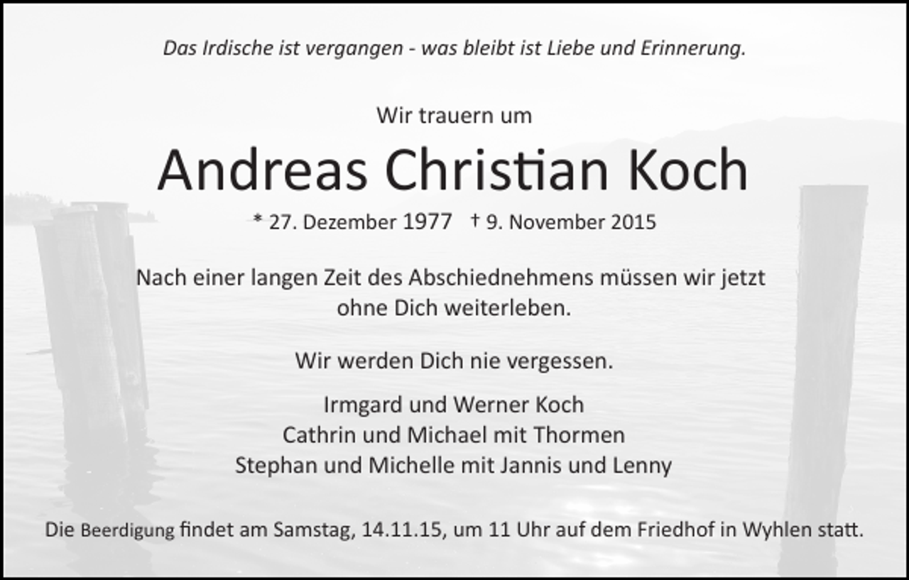 <p>Das Irdische ist vergangen ­ was bleibt ist Liebe und Erinnerung.</p><p>Wir trauern um</p><p>Andreas Chris�an Koch<br />* 27. Dezember 1977 † 9. November 2015</p><p>Nach einer langen Zeit des Abschiednehmens müssen wir jetzt<br />ohne Dich weiterleben.<br />Wir werden Dich nie vergessen.<br />Irmgard und Werner Koch<br />Cathrin und Michael mit Thormen<br />Stephan und Michelle mit Jannis und Lenny<br />Die Beerdigung ﬁndet am Samstag, 14.11.15, um 11 Uhr auf dem Friedhof in Wyhlen sta�.</p>