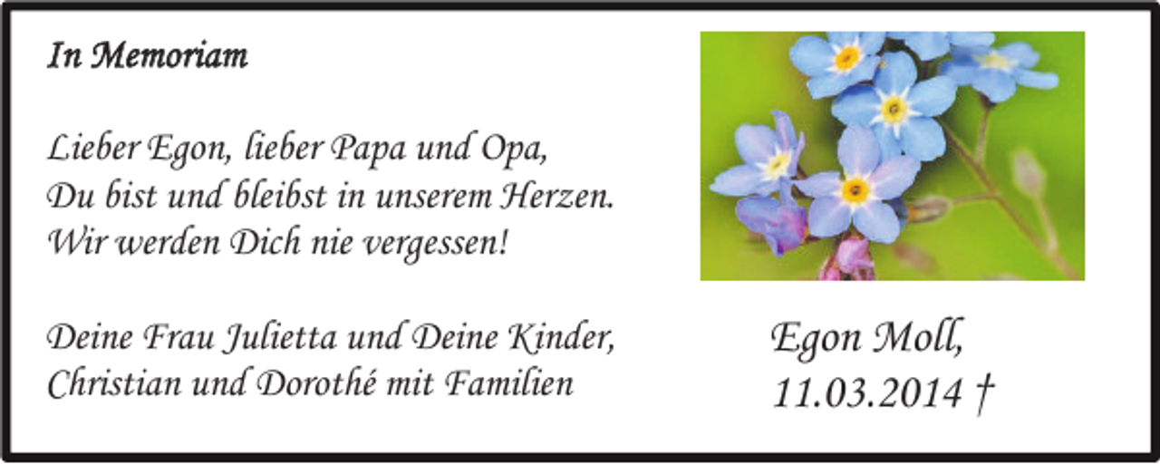 <p>In Memoriam<br />Lieber Egon, lieber Papa und Opa,<br />Du bist und bleibst in unserem Herzen.<br />Wir werden Dich nie vergessen!<br />Deine Frau Julietta und Deine Kinder,<br />Christian und Dorothé mit Familien</p><p>Egon Moll,<br />11.03.2014 †</p>