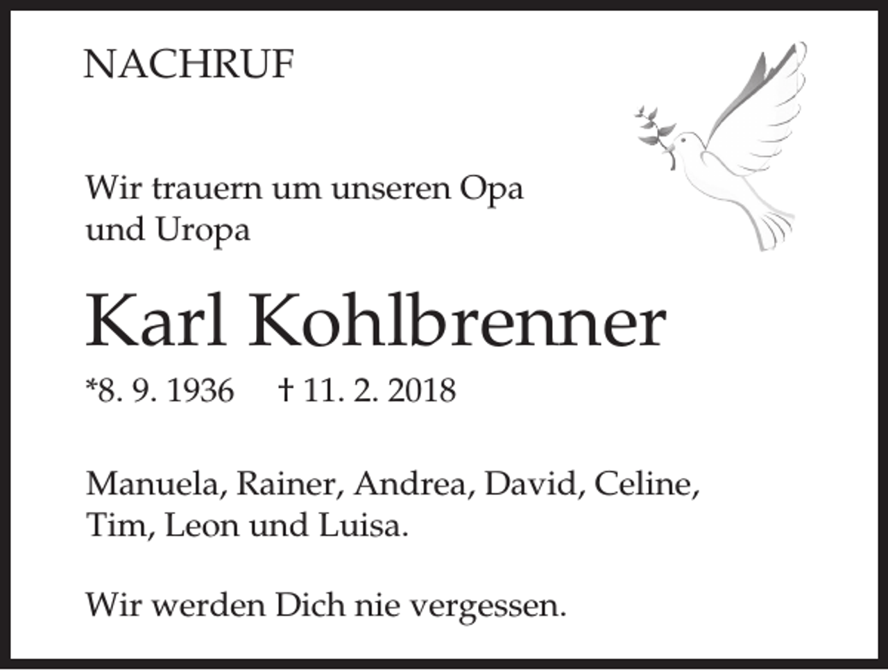 <p>NACHRUF<br />Wir trauern um unseren Opa<br />und Uropa</p><p>Karl Kohlbrenner<br />*8. 9. 1936</p><p>† 11. 2. 2018</p><p>Manuela, Rainer, Andrea, David, Celine,<br />Tim, Leon und Luisa.<br />Wir werden Dich nie vergessen.</p>