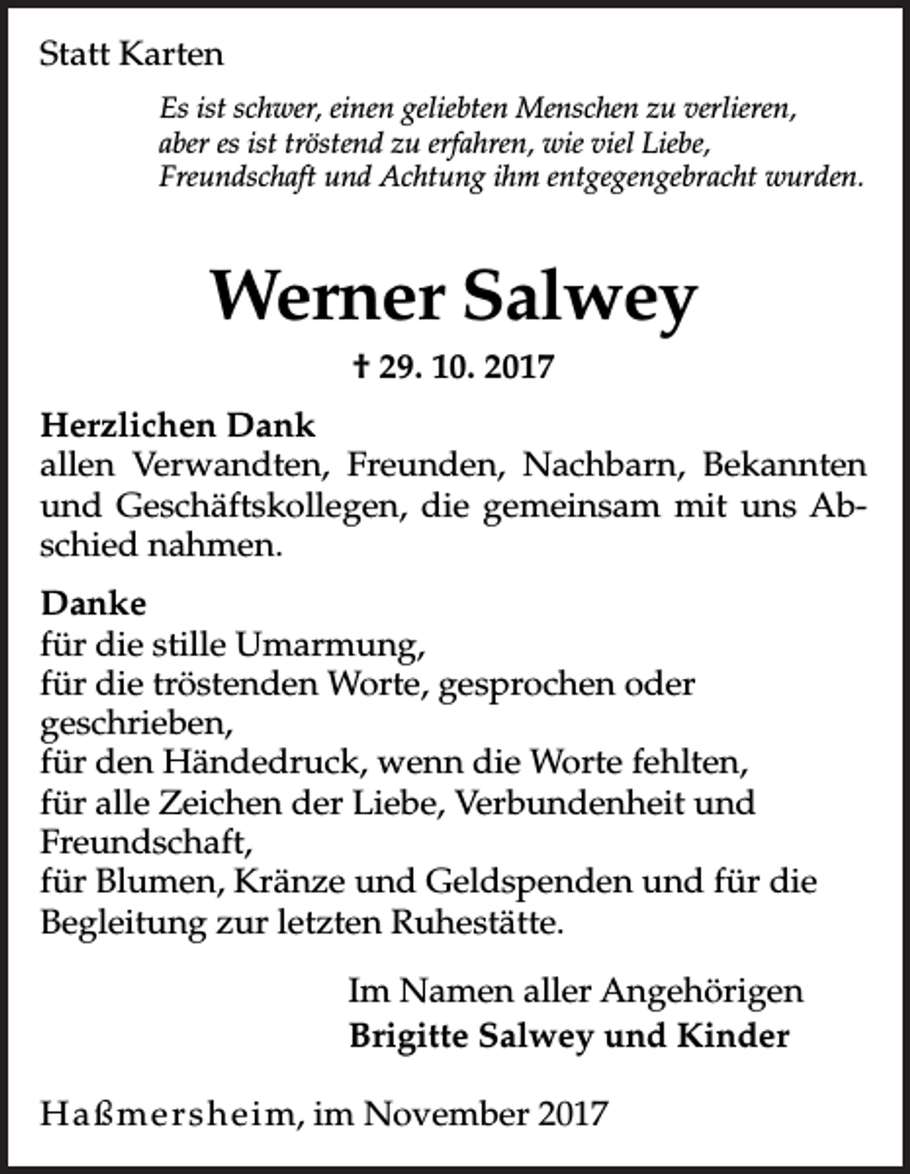 <p>Statt Karten<br />Es ist schwer, einen geliebten Menschen zu verlieren,<br />aber es ist tröstend zu erfahren, wie viel Liebe,<br />Freundschaft und Achtung ihm entgegengebracht wurden.</p><p>Werner Salwey<br />† 29. 10. 2017<br />Herzlichen Dank<br />allen Verwandten, Freunden, Nachbarn, Bekannten<br />und Geschäftskollegen, die gemeinsam mit uns Abschied nahmen.<br />Danke<br />für die stille Umarmung,<br />für die tröstenden Worte, gesprochen oder<br />geschrieben,<br />für den Händedruck, wenn die Worte fehlten,<br />für alle Zeichen der Liebe, Verbundenheit und<br />Freundschaft,<br />für Blumen, Kränze und Geldspenden und für die<br />Begleitung zur letzten Ruhestätte.<br />Im Namen aller Angehörigen<br />Brigitte Salwey und Kinder<br />H a ß m e r s h e i m, im November 2017</p>