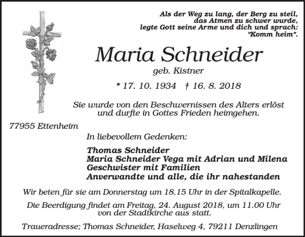 <p>Als der Weg zu lang, der Berg zu steil,<br />das Atmen zu schwer wurde,<br />legte Gott seine Arme und dich und sprach:<br />"Komm heim".</p><p>Maria Schneider<br />geb. Kistner<br />* 17. 10. 1934 † 16. 8. 2018<br />Sie wurde von den Beschwernissen des Alters erlöst<br />und durfte in Gottes Frieden heimgehen.<br />77955 Ettenheim<br />In liebevollem Gedenken:<br />Thomas Schneider<br />Maria Schneider Vega mit Adrian und Milena<br />Geschwister mit Familien<br />Anverwandte und alle, die ihr nahestanden<br />Wir beten für sie am Donnerstag um 18.15 Uhr in der Spitalkapelle.<br />Die Beerdigung findet am Freitag, 24. August 2018, um 11.00 Uhr<br />von der Stadtkirche aus statt.<br />Traueradresse; Thomas Schneider, Haselweg 4, 79211 Denzlingen</p>