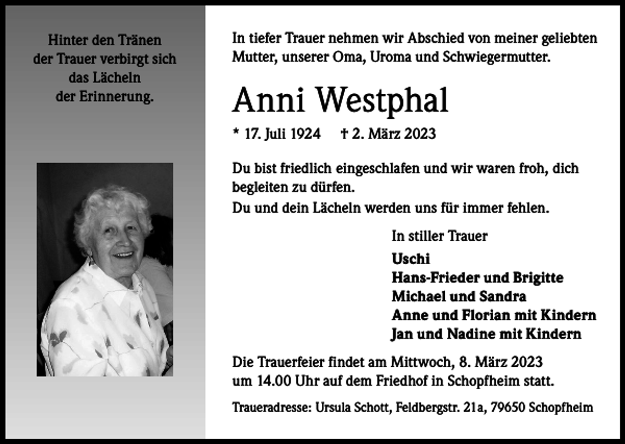 <p>Hinter den Tränen<br />der Trauer verbirgt sich<br />das Lächeln<br />der Erinnerung.</p><p>In tiefer Trauer nehmen wir Abschied von meiner geliebten<br />Mutter, unserer Oma, Uroma und Schwiegermutter.</p><p>Anni Westphal<br />* 17. Juli 1924</p><p>† 2. März 2023</p><p>Du bist friedlich eingeschlafen und wir waren froh, dich<br />begleiten zu dürfen.<br />Du und dein Lächeln werden uns für immer fehlen.<br />In stiller Trauer<br />Uschi<br />Hans-Frieder und Brigitte<br />Michael und Sandra<br />Anne und Florian mit Kindern<br />Jan und Nadine mit Kindern<br />Die Trauerfeier findet am Mittwoch, 8. März 2023<br />um 14.00 Uhr auf dem Friedhof in Schopfheim statt.<br />Traueradresse: Ursula Schott, Feldbergstr. 21a, 79650 Schopfheim</p>