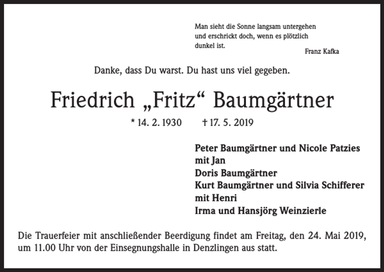 <p>Man sieht die Sonne langsam untergehen<br />und erschrickt doch, wenn es plötzlich<br />dunkel ist.</p><p>Franz Kafka</p><p>Danke, dass Du warst. Du hast uns viel gegeben.</p><p>Friedrich „Fritz“ Baumgärtner<br />* 14. 2. 1930 † 17. 5. 2019<br />Peter Baumgärtner und Nicole Patzies<br />mit Jan<br />Doris Baumgärtner<br />Kurt Baumgärtner und Silvia Schifferer<br />mit Henri<br />Irma und Hansjörg Weinzierle<br />Die Trauerfeier mit anschließender Beerdigung findet am Freitag, den 24. Mai 2019,<br />um 11.00 Uhr von der Einsegnungshalle in Denzlingen aus statt.</p>
