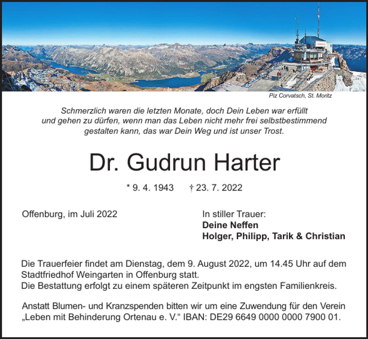 <p>Piz Corvatsch, St. Moritz</p><p>Schmerzlich waren die letzten Monate, doch Dein Leben war erfüllt<br />und gehen zu dürfen, wenn man das Leben nicht mehr frei selbstbestimmend<br />gestalten kann, das war Dein Weg und ist unser Trost.</p><p>Dr. Gudrun Harter<br />* 9. 4. 1943<br />Offenburg, im Juli 2022</p><p>† 23. 7. 2022<br />In stiller Trauer:<br />Deine Neffen<br />Holger, Philipp, Tarik &amp; Christian</p><p>Die Trauerfeier findet am Dienstag, dem 9. August 2022, um 14.45 Uhr auf dem<br />Stadtfriedhof Weingarten in Offenburg statt.<br />Die Bestattung erfolgt zu einem späteren Zeitpunkt im engsten Familienkreis.<br />Anstatt Blumen- und Kranzspenden bitten wir um eine Zuwendung für den Verein<br />„Leben mit Behinderung Ortenau e. V.“ IBAN: DE29 6649 7901.</p>
