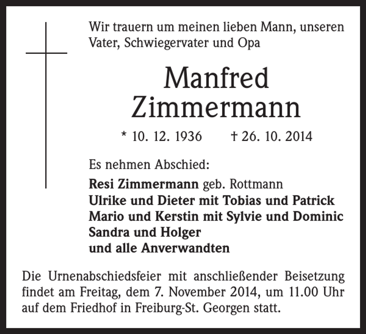 <p>Wir trauern um meinen lieben Mann, unseren<br />Vater, Schwiegervater und Opa</p><p>Manfred<br />Zimmermann<br />* 10. 12. 1936 † 26. 10. 2014<br />Es nehmen Abschied:<br />Resi Zimmermann geb. Rottmann<br />Ulrike und Dieter mit Tobias und Patrick<br />Mario und Kerstin mit Sylvie und Dominic<br />Sandra und Holger<br />und alle Anverwandten<br />Die Urnenabschiedsfeier mit anschließender Beisetzung<br />findet am Freitag, dem 7. November 2014, um 11.00 Uhr<br />auf dem Friedhof in Freiburg-St. Georgen statt.</p>