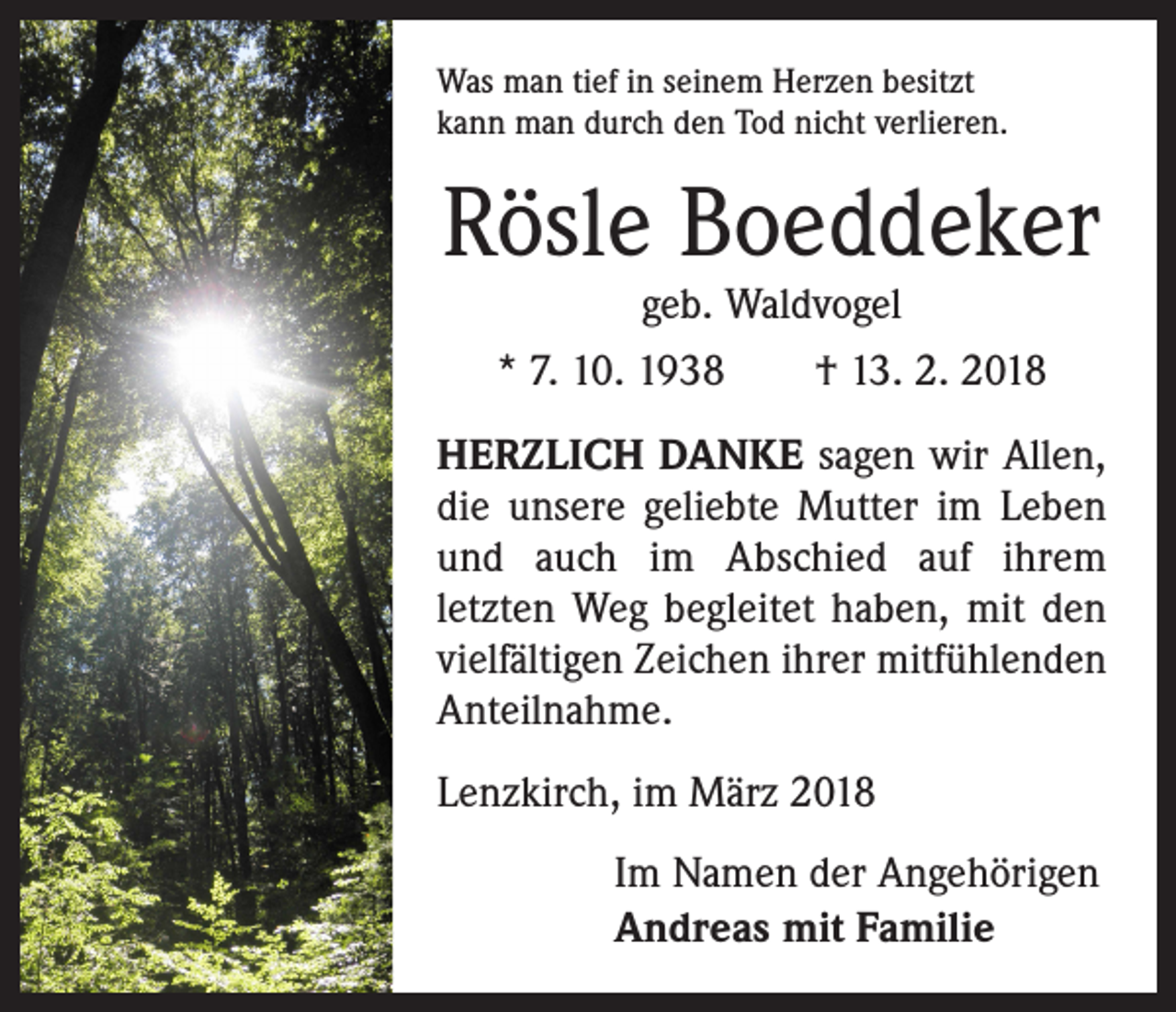 <p>Was man tief in seinem Herzen besitzt<br />kann man durch den Tod nicht verlieren.</p><p>Rösle Boeddeker<br />geb. Waldvogel</p><p>* 7. 10. 1938 † 13. 2. 2018<br />HERZLICH DANKE sagen wir Allen,<br />die unsere geliebte Mutter im Leben<br />und auch im Abschied auf ihrem<br />letzten Weg begleitet haben, mit den<br />vielfältigen Zeichen ihrer mitfühlenden<br />Anteilnahme.<br />Lenzkirch, im März 2018<br />Im Namen der Angehörigen<br />Andreas mit Familie</p>