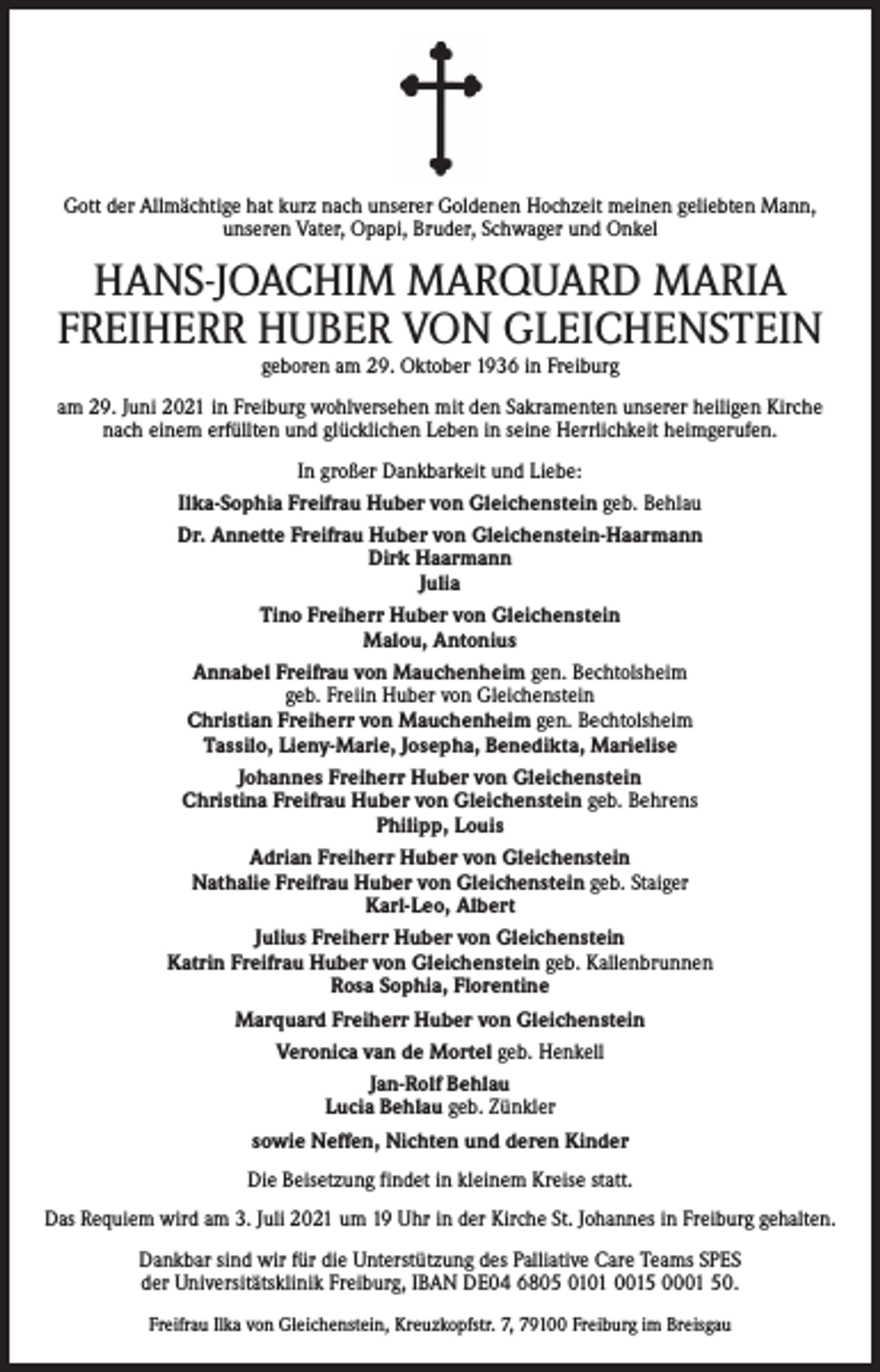<p>Gott der Allmächtige hat kurz nach unserer Goldenen Hochzeit meinen geliebten Mann,<br />unseren Vater, Opapi, Bruder, Schwager und Onkel</p><p>HANS-JOACHIM MARQUARD MARIA<br />FREIHERR HUBER VON GLEICHENSTEIN<br />geboren am 29. Oktober 1936 in Freiburg</p><p>am 29. Juni 2021 in Freiburg wohlversehen mit den Sakramenten unserer heiligen Kirche<br />nach einem erfüllten und glücklichen Leben in seine Herrlichkeit heimgerufen.<br />In großer Dankbarkeit und Liebe:<br />Ilka-Sophia Freifrau Huber von Gleichenstein geb. Behlau<br />Dr. Annette Freifrau Huber von Gleichenstein-Haarmann<br />Dirk Haarmann<br />Julia<br />Tino Freiherr Huber von Gleichenstein<br />Malou, Antonius<br />Annabel Freifrau von Mauchenheim gen. Bechtolsheim<br />geb. Freiin Huber von Gleichenstein<br />Christian Freiherr von Mauchenheim gen. Bechtolsheim<br />Tassilo, Lieny-Marie, Josepha, Benedikta, Marielise<br />Johannes Freiherr Huber von Gleichenstein<br />Christina Freifrau Huber von Gleichenstein geb. Behrens<br />Philipp, Louis<br />Adrian Freiherr Huber von Gleichenstein<br />Nathalie Freifrau Huber von Gleichenstein geb. Staiger<br />Karl-Leo, Albert<br />Julius Freiherr Huber von Gleichenstein<br />Katrin Freifrau Huber von Gleichenstein geb. Kallenbrunnen<br />Rosa Sophia, Florentine<br />Marquard Freiherr Huber von Gleichenstein<br />Veronica van de Mortel geb. Henkell<br />Jan-Rolf Behlau<br />Lucia Behlau geb. Zünkler<br />sowie Neffen, Nichten und deren Kinder<br />Die Beisetzung findet in kleinem Kreise statt.<br />Das Requiem wird am 3. Juli 2021 um 19 Uhr in der Kirche St. Johannes in Freiburg gehalten.<br />Dankbar sind wir für die Unterstützung des Palliative Care Teams SPES<br />der Universitätsklinik Freiburg, IBAN DE04 6805 0101 0015 0001 50.<br />Freifrau Ilka von Gleichenstein, Kreuzkopfstr. 7, 79100 Freiburg im Breisgau</p>