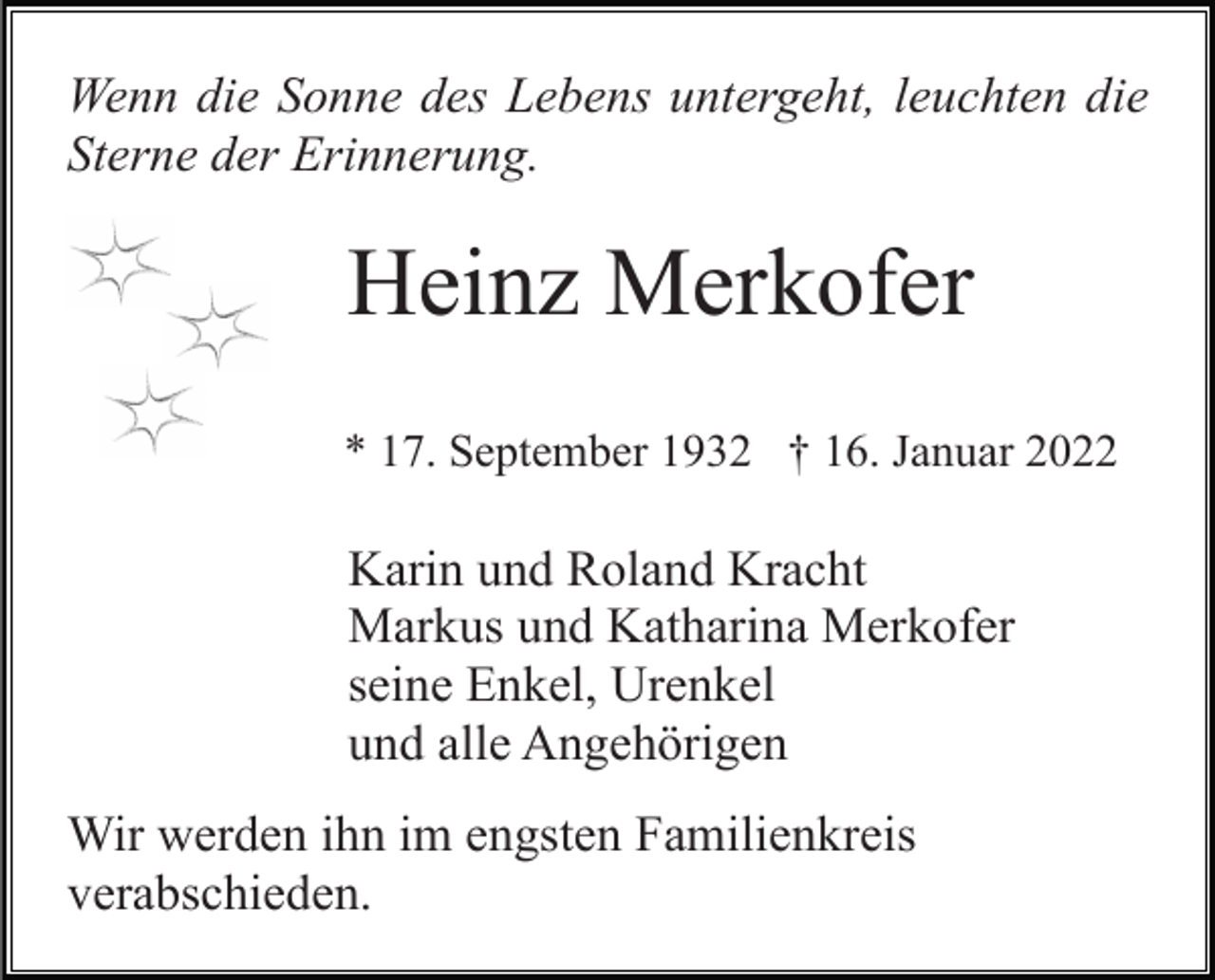 <p>Wenn die Sonne des Lebens untergeht, leuchten die<br />Sterne der Erinnerung.</p><p>Heinz Merkofer<br />* 17. September 1932 † 16. Januar 2022</p><p>Karin und Roland Kracht<br />Markus und Katharina Merkofer<br />seine Enkel, Urenkel<br />und alle Angehörigen<br />Wir werden ihn im engsten Familienkreis<br />verabschieden.</p>