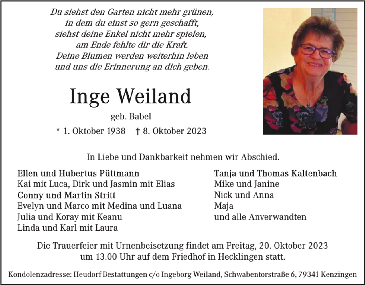 <p>Du siehst den Garten nicht mehr grünen,<br />in dem du einst so gern geschafft,<br />siehst deine Enkel nicht mehr spielen,<br />am Ende fehlte dir die Kraft.<br />Deine Blumen werden weiterhin leben<br />und uns die Erinnerung an dich geben.</p><p>geb. Babel<br />* 1. Oktober 1938</p><p>† 8. Oktober 2023</p><p>In Liebe und Dankbarkeit nehmen wir Abschied.<br />Kai mit Luca, Dirk und Jasmin mit Elias<br />Evelyn und Marco mit Medina und Luana<br />Julia und Koray mit Keanu<br />Linda und Karl mit Laura</p><p>Mike und Janine<br />Nick und Anna<br />Maja<br />und alle Anverwandten</p><p>Die Trauerfeier mit Urnenbeisetzung findet am Freitag, 20. Oktober 2023<br />um 13.00 Uhr auf dem Friedhof in Hecklingen statt.<br />Kondolenzadresse: Heudorf Bestattungen c/o Ingeborg Weiland, Schwabentorstraße 6, 79341 Kenzingen</p>