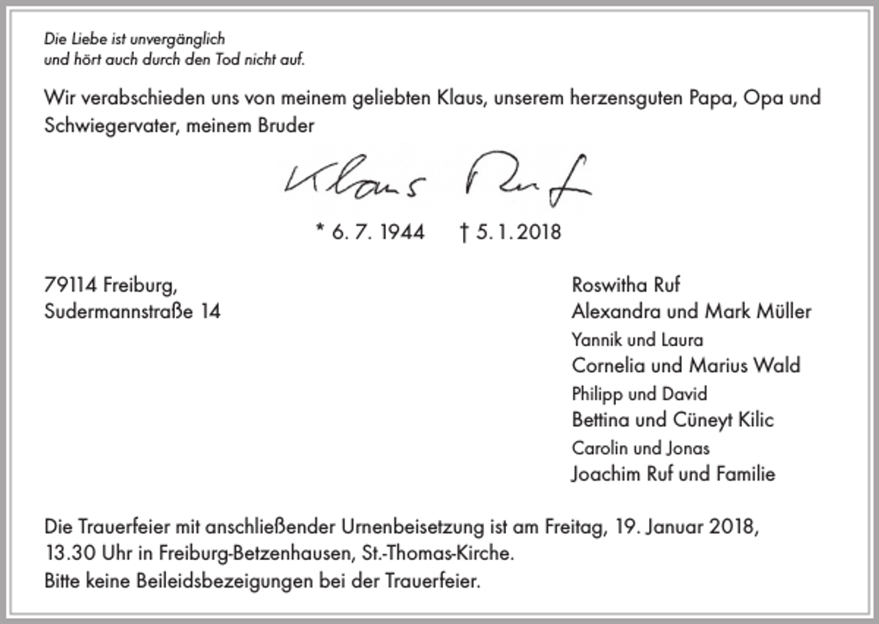 <p>Die Liebe ist unvergänglich<br />und hört auch durch den Tod nicht auf.</p><p>Wir verabschieden uns von meinem geliebten Klaus, unserem herzensguten Papa, Opa und<br />Schwiegervater, meinem Bruder</p><p>* 6. 7. 1944<br />79114 Freiburg,<br />Sudermannstraße 14</p><p>† 5. 1. 2018<br />Roswitha Ruf<br />Alexandra und Mark Müller<br />Yannik und Laura</p><p>Cornelia und Marius Wald<br />Philipp und David</p><p>Bettina und Cüneyt Kilic<br />Carolin und Jonas</p><p>Joachim Ruf und Familie</p><p>Die Trauerfeier mit anschließender Urnenbeisetzung ist am Freitag, 19. Januar 2018,<br />13.30 Uhr in Freiburg-Betzenhausen, St.-Thomas-Kirche.<br />Bitte keine Beileidsbezeigungen bei der Trauerfeier.</p>