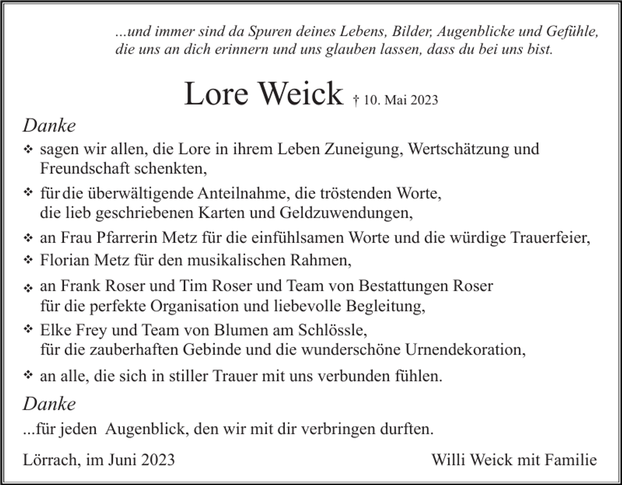 <p>...und immer sind da Spuren deines Lebens, Bilder, Augenblicke und Gefühle,<br />die uns an dich erinnern und uns glauben lassen, dass du bei uns bist.</p><p>Lore Weick † 10. Mai 2023<br />Danke<br />v<br />v</p><p>v<br />v<br />v<br />v</p><p>v</p><p>sagen wir allen, die Lore in ihrem Leben Zuneigung, Wertschätzung und<br />Freundschaft schenkten,<br />für die überwältigende Anteilnahme, die tröstenden Worte,<br />die lieb geschriebenen Karten und Geldzuwendungen,<br />an Frau Pfarrerin Metz für die einfühlsamen Worte und die würdige Trauerfeier,<br />Florian Metz für den musikalischen Rahmen,<br />an Frank Roser und Tim Roser und Team von Bestattungen Roser<br />für die perfekte Organisation und liebevolle Begleitung,<br />Elke Frey und Team von Blumen am Schlössle,<br />für die zauberhaften Gebinde und die wunderschöne Urnendekoration,<br />an alle, die sich in stiller Trauer mit uns verbunden fühlen.</p><p>Danke<br />...für jeden Augenblick, den wir mit dir verbringen durften.<br />Lörrach, im Juni 2023</p><p>Willi Weick mit Familie</p>