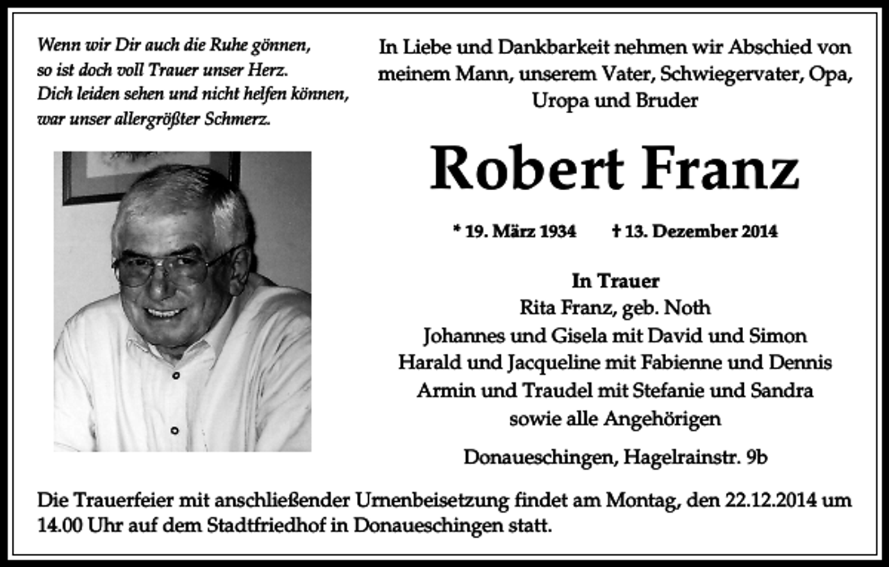 <p>Wenn wir Dir auch die Ruhe gönnen,<br />so ist doch voll Trauer unser Herz.<br />Dich leiden sehen und nicht helfen können,<br />war unser allergrößter Schmerz.</p><p>In Liebe und Dankbarkeit nehmen wir Abschied von<br />meinem Mann, unserem Vater, Schwiegervater, Opa,<br />Uropa und Bruder</p><p>Robert Franz<br />* 19. März 1934</p><p>† 13. Dezember 2014</p><p>In Trauer<br />Rita Franz, geb. Noth<br />Johannes und Gisela mit David und Simon<br />Harald und Jacqueline mit Fabienne und Dennis<br />Armin und Traudel mit Stefanie und Sandra<br />sowie alle Angehörigen<br />Donaueschingen, Hagelrainstr. 9b<br />Die Trauerfeier mit anschließender Urnenbeisetzung findet am Montag, den 22.12.2014 um<br />14.00 Uhr auf dem Stadtfriedhof in Donaueschingen statt.</p>