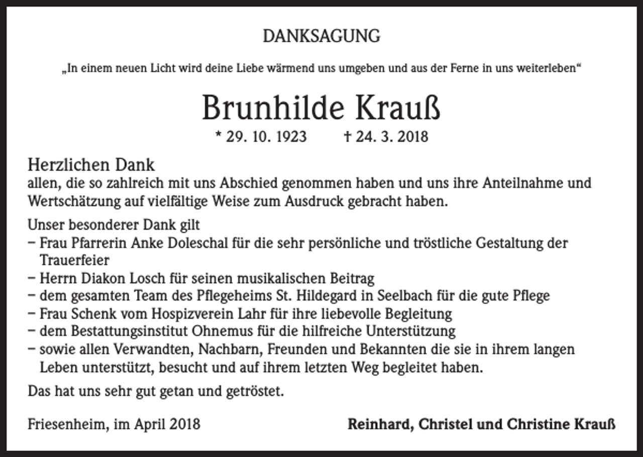 <p>DANKSAGUNG<br />„In einem neuen Licht wird deine Liebe wärmend uns umgeben und aus der Ferne in uns weiterleben“</p><p>Brunhilde Krauß<br />* 29. 10. 1923</p><p>† 24. 3. 2018</p><p>Herzlichen Dank</p><p>allen, die so zahlreich mit uns Abschied genommen haben und uns ihre Anteilnahme und<br />Wertschätzung auf vielfältige Weise zum Ausdruck gebracht haben.<br />Unser besonderer Dank gilt<br />– Frau Pfarrerin Anke Doleschal für die sehr persönliche und tröstliche Gestaltung der<br />Trauerfeier<br />– Herrn Diakon Losch für seinen musikalischen Beitrag<br />– dem gesamten Team des Pflegeheims St. Hildegard in Seelbach für die gute Pflege<br />– Frau Schenk vom Hospizverein Lahr für ihre liebevolle Begleitung<br />– dem Bestattungsinstitut Ohnemus für die hilfreiche Unterstützung<br />– sowie allen Verwandten, Nachbarn, Freunden und Bekannten die sie in ihrem langen<br />Leben unterstützt, besucht und auf ihrem letzten Weg begleitet haben.<br />Das hat uns sehr gut getan und getröstet.<br />Friesenheim, im April 2018</p><p>Reinhard, Christel und Christine Krauß</p>