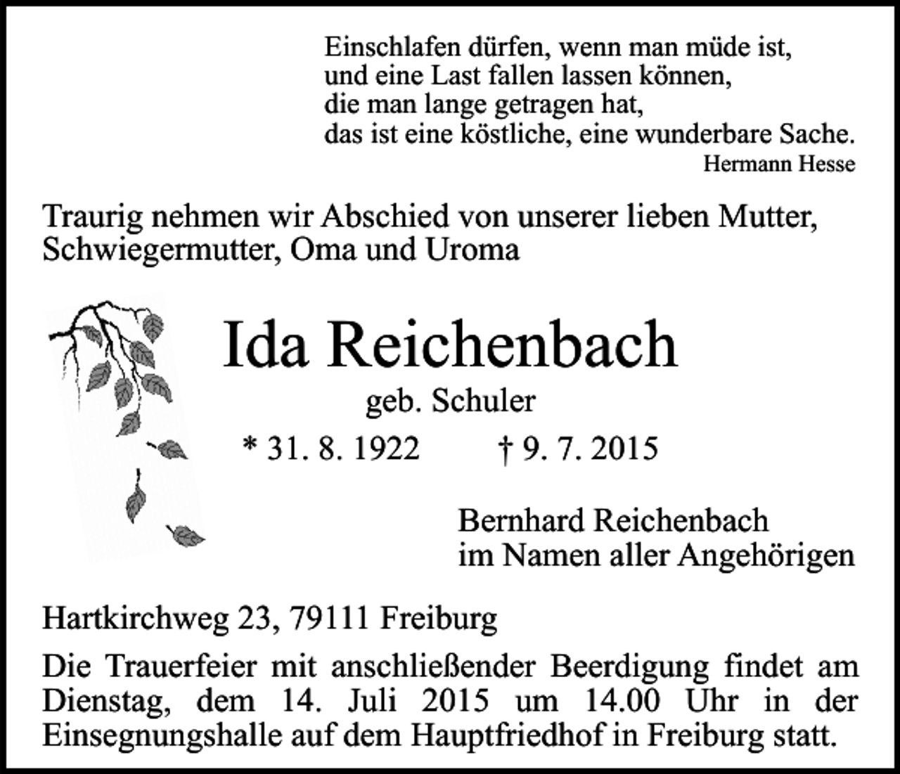 <p>Einschlafen dürfen, wenn man müde ist,<br />und eine Last fallen lassen können,<br />die man lange getragen hat,<br />das ist eine köstliche, eine wunderbare Sache.<br />Hermann Hesse</p><p>Traurig nehmen wir Abschied von unserer lieben Mutter,<br />Schwiegermutter, Oma und Uroma</p><p>Ida Reichenbach<br />geb. Schuler<br />* 31. 8. 1922<br />† 9. 7. 2015</p><p>Bernhard Reichenbach<br />im Namen aller Angehörigen<br />Hartkirchweg 23, 79111 Freiburg<br />Die Trauerfeier mit anschließender Beerdigung findet am<br />Dienstag, dem 14. Juli 2015 um 14.00 Uhr in der<br />Einsegnungshalle auf dem Hauptfriedhof in Freiburg statt.</p>