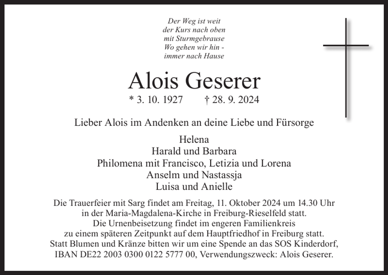 <p>Der Weg ist weit<br />der Kurs nach oben<br />mit Sturmgebrause<br />Wo gehen wir hin immer nach Hause</p><p>Alois Geserer<br />* 3. 10. 1927 † 28. 9. 2024</p><p>Lieber Alois im Andenken an deine Liebe und Fürsorge<br />Helena<br />Harald und Barbara<br />Philomena mit Francisco, Letizia und Lorena<br />Anselm und Nastassja<br />Luisa und Anielle<br />Die Trauerfeier mit Sarg findet am Freitag, 11. Oktober 2024 um 14.30 Uhr<br />in der Maria-Magdalena-Kirche in Freiburg-Rieselfeld statt.<br />Die Urnenbeisetzung findet im engeren Familienkreis<br />zu einem späteren Zeitpunkt auf dem Hauptfriedhof in Freiburg statt.<br />Statt Blumen und Kränze bitten wir um eine Spende an das SOS Kinderdorf,<br />IBAN DE200122 5777 00, Verwendungszweck: Alois Geserer.</p>