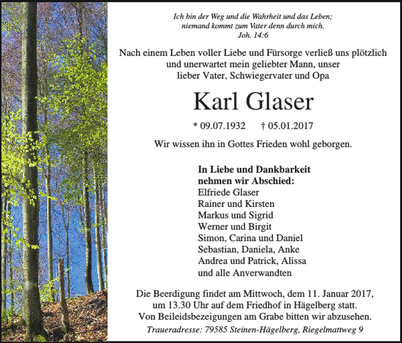 <p>Ich bin der Weg und die Wahrheit und das Leben;<br />niemand kommt zum Vater denn durch mich.<br />Joh. 14:6</p><p>Nach einem Leben voller Liebe und Fürsorge verließ uns plötzlich<br />und unerwartet mein geliebter Mann, unser<br />lieber Vater, Schwiegervater und Opa</p><p>Karl Glaser<br />* 09.07.1932</p><p>† 05.01.2017</p><p>Wir wissen ihn in Gottes Frieden wohl geborgen.<br />In Liebe und Dankbarkeit<br />nehmen wir Abschied:<br />Elfriede Glaser<br />Rainer und Kirsten<br />Markus und Sigrid<br />Werner und Birgit<br />Simon, Carina und Daniel<br />Sebastian, Daniela, Anke<br />Andrea und Patrick, Alissa<br />und alle Anverwandten<br />Die Beerdigung findet am Mittwoch, dem 11. Januar 2017,<br />um 13.30 Uhr auf dem Friedhof in Hägelberg statt.<br />Von Beileidsbezeigungen am Grabe bitten wir abzusehen.<br />Traueradresse: 79585 Steinen-Hägelberg, Riegelmattweg 9</p>