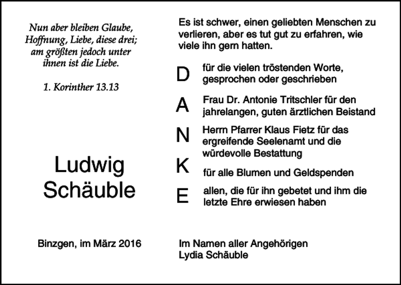 <p>Nun aber bleiben Glaube,<br />Hoffnung, Liebe, diese drei;<br />am größten jedoch unter<br />ihnen ist die Liebe.<br />1. Korinther 13.13</p><p>Ludwig<br />Schäuble<br />Binzgen, im März 2016</p><p>Es ist schwer, einen geliebten Menschen zu<br />verlieren, aber es tut gut zu erfahren, wie<br />viele ihn gern hatten.</p><p>D</p><p>für die vielen tröstenden Worte,<br />gesprochen oder geschrieben</p><p>A</p><p>Frau Dr. Antonie Tritschler für den<br />jahrelangen, guten ärztlichen Beistand</p><p>N</p><p>Herrn Pfarrer Klaus Fietz für das<br />ergreifende Seelenamt und die<br />würdevolle Bestattung</p><p>K<br />E</p><p>für alle Blumen und Geldspenden<br />allen, die für ihn gebetet und ihm die<br />letzte Ehre erwiesen haben</p><p>Im Namen aller Angehörigen<br />Lydia Schäuble</p>